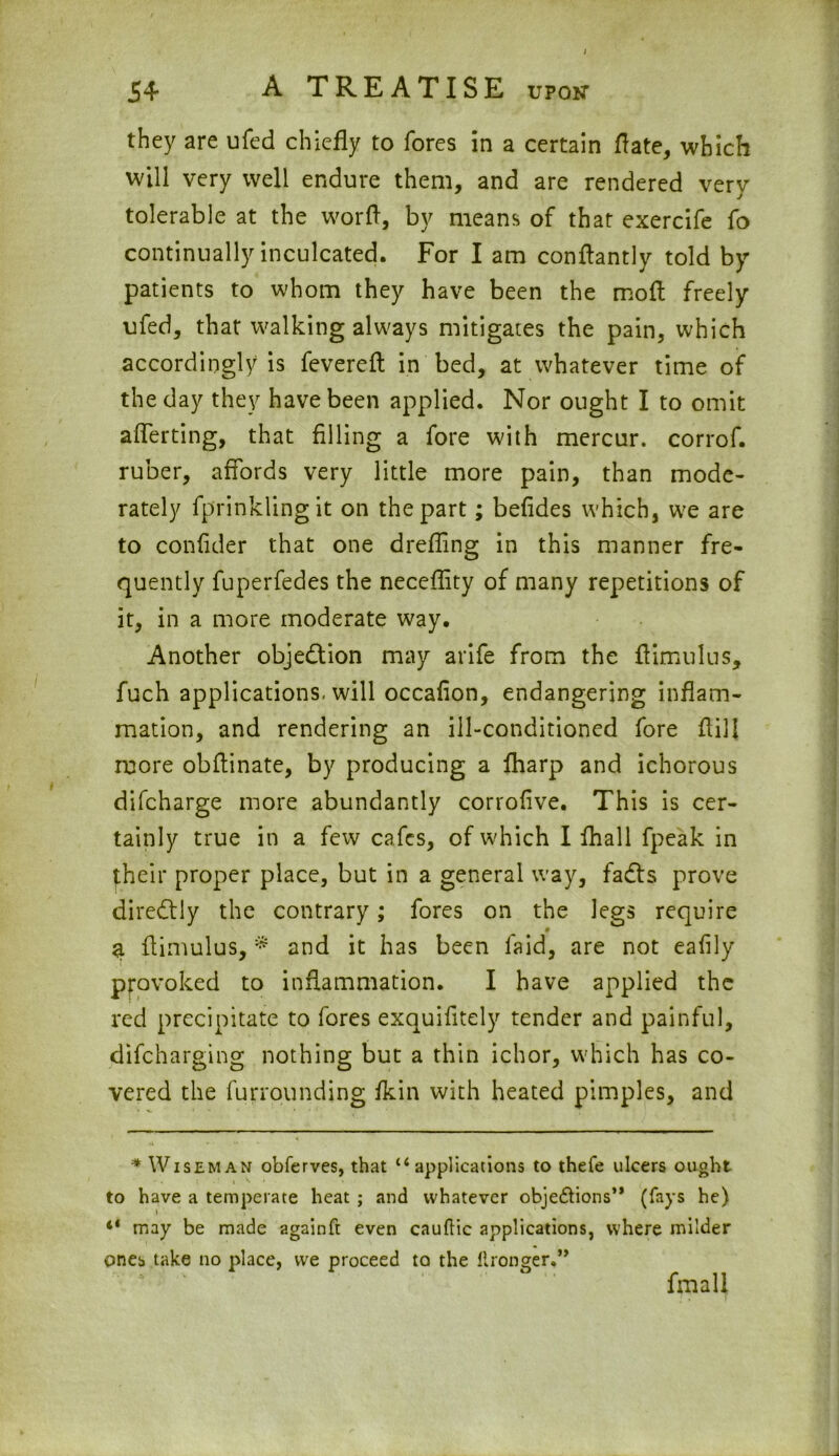 they are ufed chiefly to fores in a certain ft ate, which will very well endure them, and are rendered very tolerable at the worfl, by means of that exercife fo continually inculcated. For I am conflantly told by patients to whom they have been the mofl freely ufed, that walking always mitigates the pain, which accordingly is fevereft in bed, at whatever time of the day they have been applied. Nor ought I to omit aflerting, that filling a fore with mercur. corrof. ruber, affords very little more pain, than mode- rately fprinklingit on the part; befides which, we are to confider that one drefling in this manner fre- quently fuperfedes the neceflity of many repetitions of it, in a more moderate way. Another objection may arife from the ftimulus, fuch applications, will occafion, endangering inflam- mation, and rendering an ill-conditioned fore flill more obflinate, by producing a {harp and ichorous difcharge more abundantly corrofive. This is cer- tainly true in a few cafes, of which I {hall fpeak in their proper place, but in a general way, fadis prove diredtly the contrary; fores on the legs require a ftimulus, * and it has been laid, are not eafily provoked to inflammation. I have applied the red precipitate to fores exquifitely tender and painful, difcharging nothing but a thin ichor, which has co- vered the furrounding {kin with heated pimples, and * Wiseman obferves, that u applications to thefe ulcers ought to have a temperate heat ; and whatever objections” (fays he) 41 may be made againft even cauftic applications, where milder ones take no place, we proceed to the ilronger.” fmall