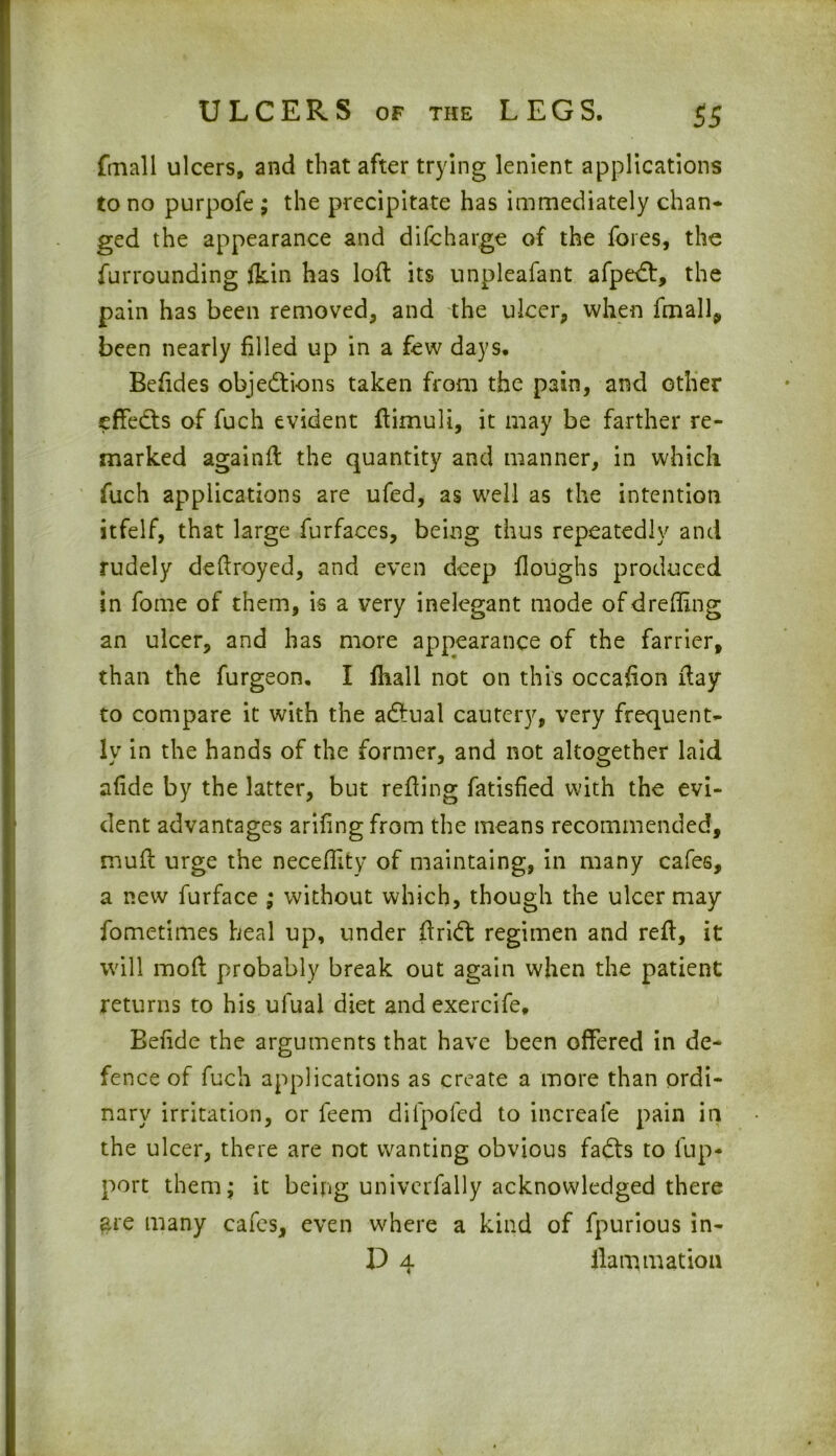 fmall ulcers, and that after trying lenient applications to no purpofe ; the precipitate has immediately chan- ged the appearance and di(charge of the fores, the furrounding fkin has loft its unpleafant afpedt, the pain has been removed, and the ulcer, when fmall* been nearly filled up in a few days. Befides objections taken from the pain, and other cffeCts of fuch evident ftimuli, it may be farther re- marked againft the quantity and manner, in which fuch applications are ufed, as well as the intention itfelf, that large furfaces, being thus repeatedly and rudely deftroyed, and even deep floughs produced in fome of them, is a very inelegant mode ofdrefllng an ulcer, and has more appearance of the farrier, than the furgeon. I fhall not on this occasion ftay to compare it with the aCtual cautery, very frequent- ly in the hands of the former, and not altogether laid afide by the latter, but refting fatisfied with the evi- dent advantages arifingfrom the means recommended, muft urge the neceftlty of maintaing, in many cafes, a new furface ; without which, though the ulcer may fometimes heal up, under ftriCt regimen and reft, it will moft probably break out again when the patient returns to his ufual diet and exercife, Befide the arguments that have been offered in de- fence of fuch applications as create a more than ordi- nary irritation, or feem difpofed to increafe pain in the ulcer, there are not wanting obvious faCts to Sup- port them; it being univcrfally acknowledged there are many cafes, even where a kind of fpurious in- D 4 ilammatiou