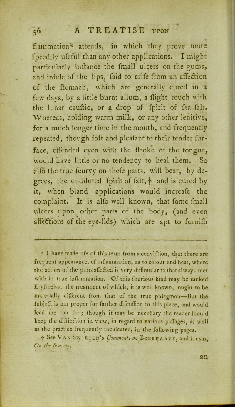 flammation* attends, in which they prove more fpeedily ufeful than any other applications. I might particularly in fiance the fmall ulcers on the gums, and infide of the lips, faid to arife from an affeCiion of the flomach, which are generally cured in a few days, by a little burnt allum, a flight touch with the lunar cauftic, or a drop of fpirit of fea-falt. Whereas, holding warm milk, or any other lenitive, for a much longer time in the mouth, and frequently repeated, though foft and pleafant to their tender fur- face, offended even with the flroke of the tongue, would have little or no tendency to heal them. So alfo the true fcurvy on thefe parts, will bear, by de- grees, the undiluted fpirit of fait,4- and is cured by it, when bland applications would increafe the complaint. It is alfo well known, that fome fmall ulcers upon other parts of the body, (and even affections of the eye-lids) which are apt to furnifh * I have made ufe of this term from a conviction, that there are frequent appearances of inflammation, as to colour and heat, where the aCticn ot the parts affeCted is very diflimular to that always met with in true inflammation. Of this fpurious kind may be ranked JLiyfipelas, the treatment of which, it is well known, ought to be materially different from that of the true phlegmon—But the fubjeCt is not proper for farther difcuffion in this place, and would lead me too far ; though it may be neceffary the reader fliould keep the diflinCtion in view, in regard to various p.tflages, as well as the praClicc irequently inculcated, in the following pages. t See Van Swieten’s Comment, on Boerhaave, and Lind, On the Scurvy.