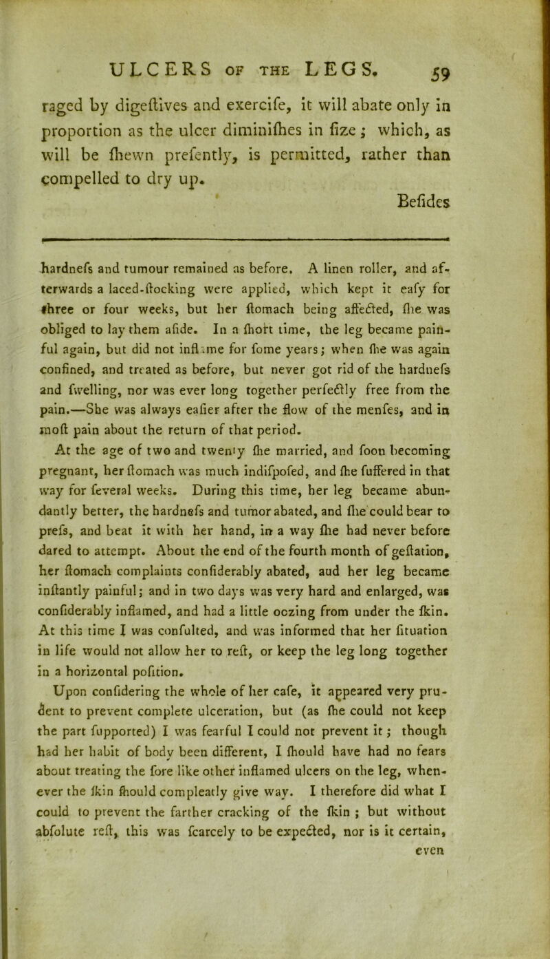 raged by dige (lives and exercife, it will abate only in proportion as the ulcer diminifhes in (ize; which, as will be (hewn prefently, is permitted, rather than compelled to dry up. Befides hardnefs and tumour remained as before. A linen roller, and af- terwards a laced-flocking were applied, which kept it eafy for three or four weeks, but her ftomach being attested, fhe was obliged to lay them afide. In a fhoh time, the leg became pain- ful again, but did not infhme for fome years; when (he was again confined, and treated as before, but never got rid of the hardnefs and fwelling, nor was ever long together perfectly free from the pain.—She was always ealier after the flow of the menfes, and in mod pain about the return of that period. At the age of two and tweniy fhe married, and foon becoming pregnant, her flomach was much indifpofed, and fhe fuffered in that way for feveral weeks. During this time, her leg became abun^- dantly better, the hardnefs and tumor abated, and file could bear to prefs, and beat it with her hand, in a way (lie had never before dared to attempt. About the end of the fourth month of geflation, her flomach complaints confiderably abated, aud her leg became inflantly painful; and in two days was very hard and enlarged, was confiderably inflamed, and had a little oozing from under the fkin. At this time I was confulted, and was informed that her lituation in life would not allow her to red, or keep the leg long together in a horizontal pofition. Upon confidering the whole ofher cafe, it appeared very pru- dent to prevent complete ulceration, but (as fhe could not keep the part fupported) I was fearful I could not prevent it; though had her habit of body been different, I fhould have had no fears about treating the fore like other inflamed ulcers on the leg, when- ever the fkin fhould compleatly give way. I therefore did what I could to prevent the farther cracking of the fkin ; but without abfolute red, this was fcarcely to be expelled, nor is it certain, even