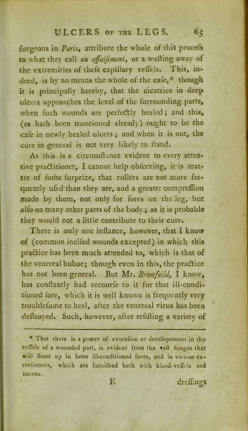 ■furgeons in Paris, attribute the whole of this procefs to what they call un affaifement, or a walling away of the extremities of thefe capillary vette's. This, in- deed, is by no means the whole of the cafe,* though it is principally hereby, that the cicatrice in deep ulcers approaches the level of the furrounding parts, when fuch wounds are perfectly healed; and this, (as hath been mentioned already) ought to be the cafe in newly healed ulcers; and when it is not, the cure in general is not very likely to (land. As this is a cireumtta-nce evident to every atten- tive pradlitioner, I cannot help obferving, it is mat- ter of fome furprize, that rollers are not more fre- quently ufed than they are, and a greater compreilion made by them, not only for fores on the leg, but alfo on many other parts of the body ; as it is probable they would not a little contribute to their cure. There is only one inttance, however, that I know of (common incifed wounds excepted) in which this practice has been much attended to, which is that of the venereal buboe; though even in this, the practice has not been general. But Mr. Bromfeild, I know, has conttantly had recourfe to it for that ill-condi- tioned fore, which it is well known is frequently very troublefome to heal, after the venereal virus has been dettroyed. Such, however, after refitting a variety of * That there is a power of extenfion or developement in the vefTels of a wounded part, is evident from the vaft fungus that will fhoot up in fome ill-conditioned fores, and in various ex- crefcences, which are furnifhed both with blood-velfels and nerves. E drefttngs