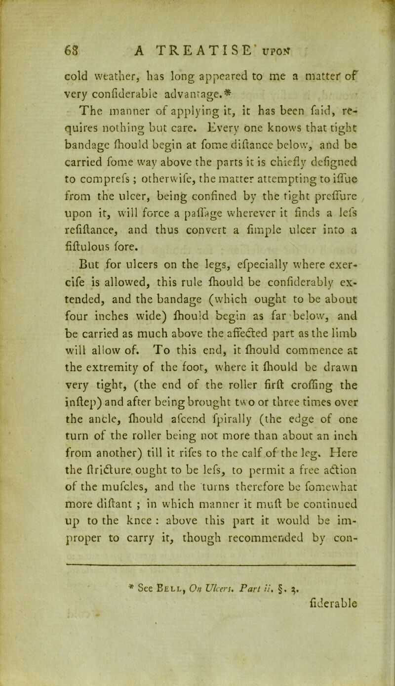 cold weather, has long appeared to me a matter of very confiderabie advantage.* The manner of applying it, it has been faid, re- quires nothing but care. Every one knows that tight bandage fhould begin at fome didance below, and be carried fome way above the parts it is chiefly defigned to comprefs; otherwife, the matter attempting to ifTue from the ulcer, being confined by the tight preffure upon it, will force a paflage wherever it finds a lefs refiflance, and thus convert a fimple ulcer into a fiftulous fore. But for ulcers on the legs, efpecially where exer- cife is allowed, this rule fhould be confiderably ex- tended, and the bandage (which ought to be about four inches wide) fhould begin as far below, and be carried as much above the affected part as the limb will allow of. To this end, it fhould commence at the extremity of the foot, where it fhould be drawn very tight, (the end of the roller firft eroding the inflep) and after being brought two or three times over the an tie, fhould afeend fpirally (the edge of one turn of the roller being not more than about an inch from another) till it rifes to the calf of the leg. Here the ftridture ought to be lefs, to permit a free action of the mufcles, and the turns therefore be fomewhat more diftant ; in which manner it muft be continued up to the knee : above this part it would be im- proper to carry it, though recommended by con- * See Bell, On Ulcers, Part ii, §. 2), fiderable