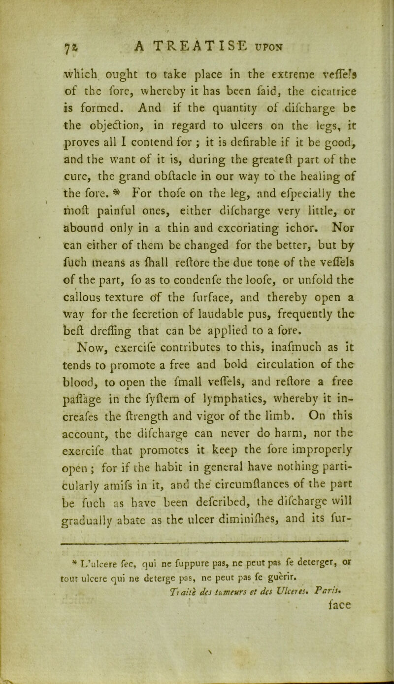 lz which ought to take place in the extreme veffels of the fore, whereby it has been faid, the cicatrice is formed. And if the quantity of difcharge be the obje&ion, in regard to ulcers on the legs, it proves all I contend for ; it is defirable if it be good, and the want of it is, during the greated part of the cure, the grand obftacle in our way to the healing of the fore. * For thofe on the leg, and efpecially the mod painful ones, either difcharge very little, or abound only in a thin and excoriating ichor. Nor can either of them be changed for the better, but by fuch means as fhall redore the due tone of the vedTels of the part, fo as to condenfe the loofe, or unfold the callous texture of the furface, and thereby open a way for the fecretion of laudable pus, frequently the bed dreding that can be applied to a fore. Now, exercife contributes to this, inafmuch as it tends to promote a free and bold circulation of the blood, to open the fmall veffels, and redore a free paffage in the fydem of lymphatics, whereby it in- creafes the drength and vigor of the limb. On this account, the difcharge can never do harm, nor the exercife that promotes it keep the fore improperly open ; for if the habit in general have nothing parti- cularly amifs in it, and the circumdances of the part be fuch as have been defcribed, the difcharge will gradually abate as the ulcer diminifhes, and its fur- * L’ulcere fee, qui ne fuppure pas, ne peut pas fe deterger, or tour ulcere qui ne deterge pas, ne peut pas fe guerir. T) aite dcs tumeurs et dcs Ulceres• Pans, face