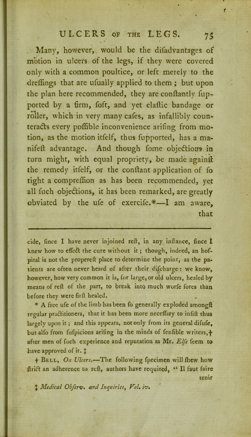 Many, however, would be the difadvantages of motion in ulcers of the legs, if they were covered only with a common poultice, or left merely to the dreffings that are ufually applied to them ; but upon the plan here recommended, they are confta-ntly fup- ported by a firm, foft, and yet elaftic bandage or roller, which in very many cafes, as infallibly coun- teracts every poffible inconvenience arifing from mo- tion, as the motion itfelf, thus fupported, has a ma* * nifeft advantage. And though fome objections, in turn might, with equal propriety, be made again# the remedy itfelf, or the conftant application of fo tight a compreffion as has been recommended, yet all fuch objections, it has been remarked, are greatly obviated by the ufe of exercife.*—I am aware, that cide, fince I have never injoined reft, in any inftance, lince I knew how to effect the cure without it; though, indeed, an hof- pital is not the propereft place to determine the point, as the pa- tients are often never heard of after their difcharge : we know, however, how very common it is, for large, or old ulcers, healed by- means of reft of the part, to break into much worfe fores than before they were firft healed. * A free ufe of the limb has been fo generally exploded amongft regular pra&itioners, that it has been more neceffary to infill thus largely upon it; and this appears, not only from its general difufe, but alfo from fufpicions arifing in the minds of fenfible writers,f after men of fuch experience and reputation as Mr. Rife feem to have approved of it. J f Bell, On Ulcers,—The following fpecimen will Ihew how ftrift an adherence to reft, authors have required, “ II faut faire tenir \ Medical Olferv. and Inquiries, Vol% iv%