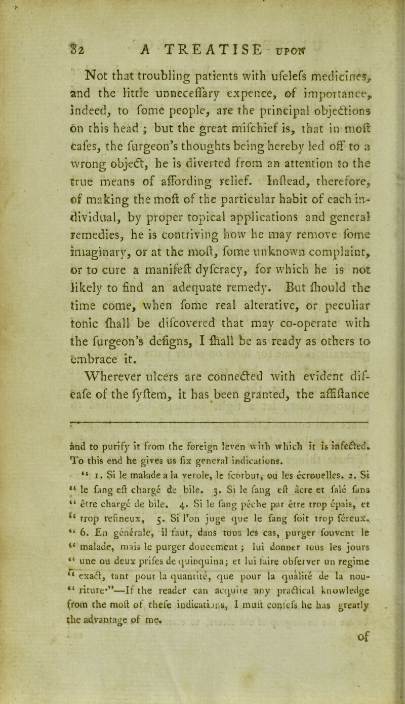 Not that troubling patients with ufelefs medicines, and the little unneceffary expence, of importance,, indeed, to fome people, are the principal objections on this head ; but the great mifehief is, that in mod cafes, the furgeon’s thoughts being hereby led off to a wrong objeCt, he is diverted from an attention to the true means of affording relief. Indead, therefore, of making the mod of the particular habit of each in- dividual, by proper topical applications and general- remedies, he is contriving how he may remove fome imaginary, or at the mod, fome unknown complaint, or to cure a manifed dyfcracy, for which he is not likely to find an adequate remedy. But fhould the time come, when fome real alterative, or peculiar tonic dial! be difcovered that may co-operate with the furgeon’s dedgns, I fhall be as ready as others to embrace it. Wherever ulcers are connected with evident dif- cafe of the fydem, it has been granted, the afhdance and to purify it from the foreign leven with which it is infeded* To this end he gives us fix general indications. 44 i. Si le maladeala veroie, le fcorbur, ou !cs ecrouelles. 2. Si “ le fang eft charge de bile. 3. Si le fang eft acre et fale fans “ etre charge de bile. 4. Si le fang peche par etre trop epais, et 44 trop refineux, 5. Si l*on juge que le fang foit trop fereux. 6. £n generale, il taut, dans tous les cas, purger fouvent le 44 tnalade, mais le purger doucement ; lui donner tous les jours 44 une ou deux prifes de quinquina; et lui taire obfeiver un regime 44 exadt, tant pour la quantite, que pour la qualite de la nou- 44 mure*”—If the reader can acquiie any practical knowledge from the molt ot thefe indicatijns, I mint con ids he has greatly the advantage of me. Of