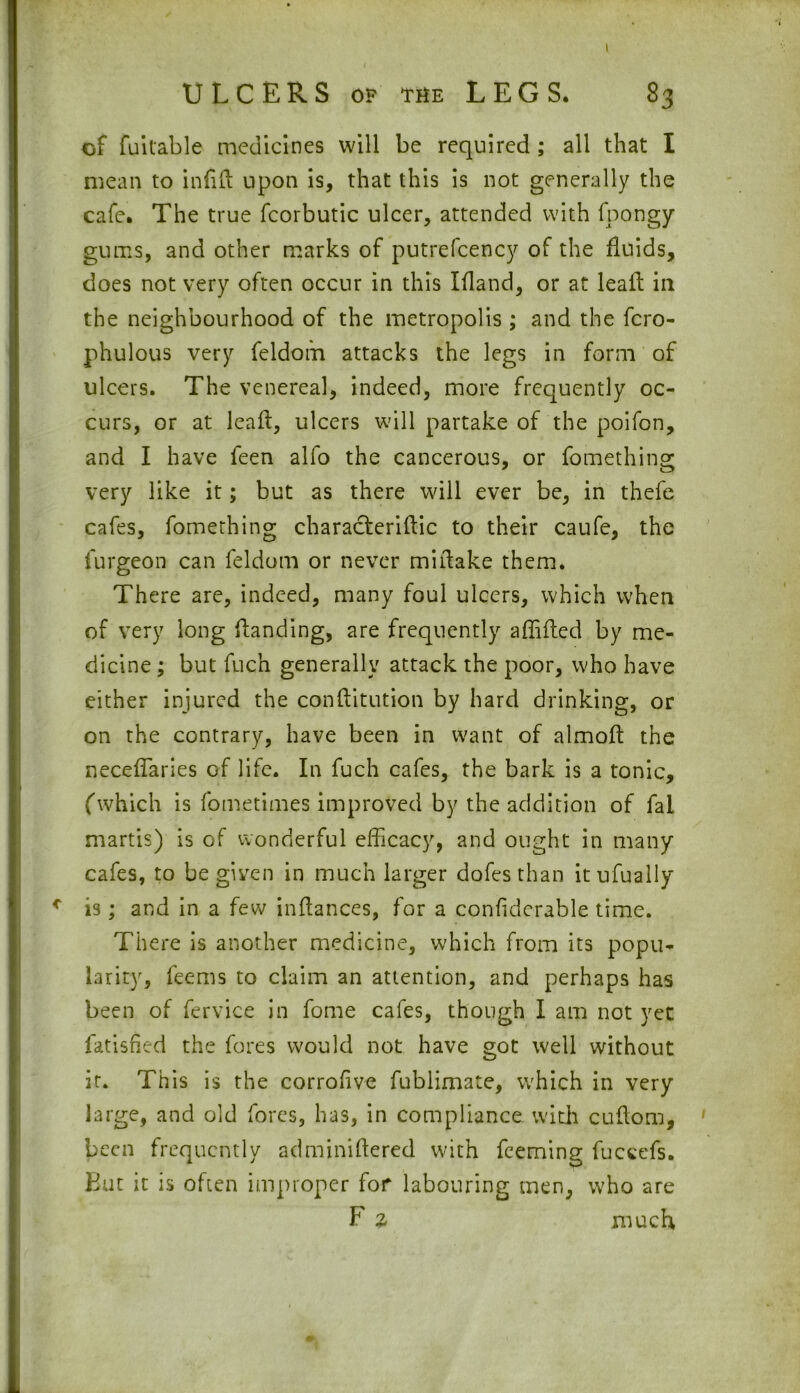 of fuitable medicines will be required ; all that I mean to infill upon is, that this is not generally the cafe. The true fcorbutic ulcer, attended with fpongy gums, and other marks of putrefcency of the fluids, does not very often occur in this Ifland, or at leafl in the neighbourhood of the metropolis; and the fcro- phulous very feldom attacks the legs in form of ulcers. The venereal, indeed, more frequently oc- curs, or at leafl, ulcers will partake of the poifon, and I have feen alfo the cancerous, or fomething very like it; but as there will ever be, in thefe cafes, fomething characterise to their caufe, the furgeon can feldom or never mi flake them. There are, indeed, many foul ulcers, which when of very long Handing, are frequently aflifled by me- dicine ; but fuch generally attack the poor, who have either injured the conftitution by hard drinking, or on the contrary, have been in want of almofl the neceffaries of life. In fuch cafes, the bark is a tonic, (which is fometimes improved by the addition of fal martis) is of wonderful efficacy, and ought in many cafes, to be given in much larger dofesthan itufually * is; and in a few inflances, for a confiderable time. There is another medicine, which from its popu- larity, feems to claim an attention, and perhaps has been of fervice in fome cafes, though I am not yet fatisfied the fores would not have got well without it. This is the corrofive fublimate, which in very large, and old fores, has, In compliance with cuflom, been frequently adminiftered with feeming fuccefs. But it is often improper for labouring men, who are F z much