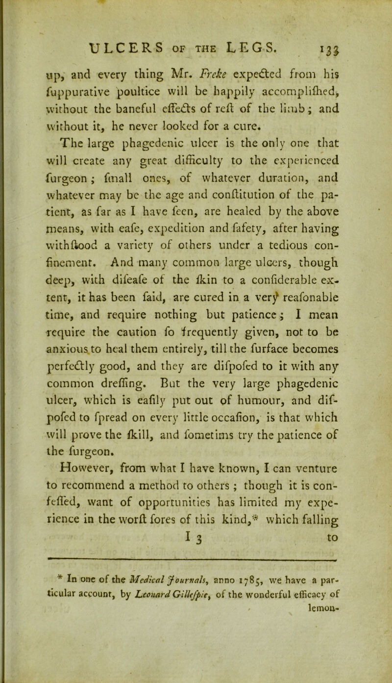 up, and every thing Mr. Fr.eke expedited from his fuppurative poultice will be happily accomplifhed, without the baneful effects of reft of the limb; and without it, he never looked for a cure. The large phagedenic ulcer is the only one that will create any great difficulty to the experienced furgeon ; filial 1 ones, of whatever duration, and whatever may be the age and conditution of the pa- tient, as far as I have feen, are healed by the above means, with eafe, expedition and fafety, after having with flood a variety of others under a tedious con- finement. And many common large ulcers, though deep, with difeafe of the fkin to a confiderable ex- tent, it has been faid, are cured in a ver^ reafonable time, and require nothing but patience; I mean require the caution fo frequently given, not to be anxious to heal them entirely, till the furface becomes perfectly good, and they are difpofcd to it with any common dreffing. But the very large phagedenic ulcer, which is eafily put out pf humour, and dif- pofed to fpread on every little occafion, is that which will prove the {kill, and fometims try the patience of the furgeon. However, from what I have known, I can venture to recommend a method to others ; though it is con- feffed, want of opportunities has limited my expe- rience in the word fores of this kind,* which falling I 3 to * In one of the Medical Journals, anno 1785, we have a par- ticular account, by Leonard GiUefpiet of the wonderful efficacy of lemon-