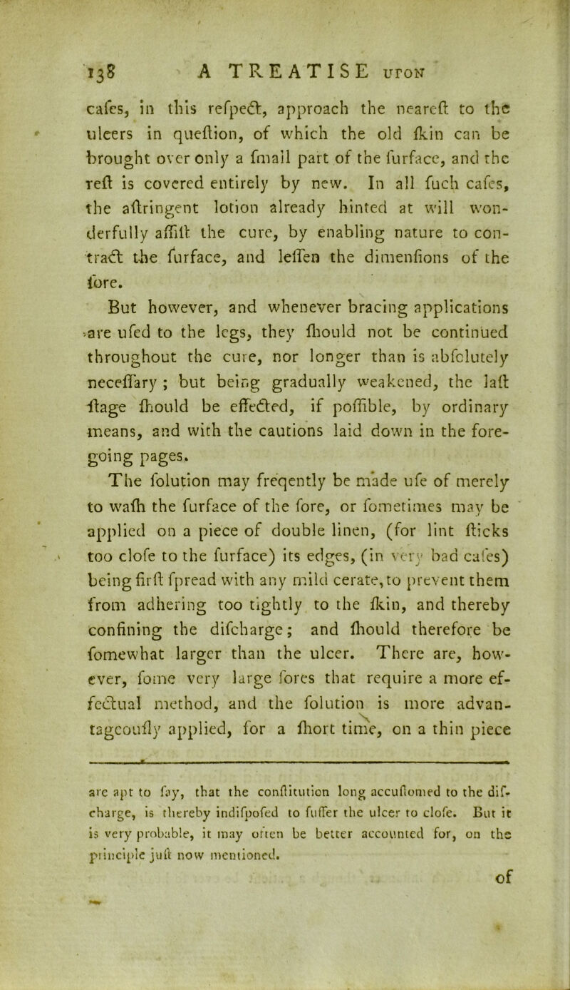 calcs, in this refpedt, approach the neared to the uleers in quedion, of which the old fkin can be brought over only a fmall part of the furface, and the red is covered entirely by new. In all fuch cafes, the adringent lotion already hinted at will won- derfully a did the cure, by enabling nature to con- trad: the furface, and lelden the dimenfions of the lore. But however, and whenever bracing applications *are ufed to the legs, they fhould not be continued throughout the cure, nor longer than is abfclutely neceflary ; but being gradually weakened, the lad itage fhould be effected, if podible, by ordinary means, and with the cautions laid down in the fore- going pages. The lolution may freqently be made ufe of merely to wadi the furface of the fore, or fometimes may be applied on a piece of double linen, (for lint dicks too clofe to the furface) its edges, (in very bad cafes) being drd fpread with any mild cerate, to prevent them from adhering too tightly to the fkin, and thereby confining the difeharge; and fhould therefore be fomewhat larger than the ulcer. There are, how- ever, fome very large fores that require a more ef- fectual method, and the folution is more advan- tagcoufly applied, for a fhort time, on a thin piece are apt to fay, that the conftitution long accuftomed to the dif- charge, is thereby indifpofed to ftiffer the ulcer to clofe. But it is very probable, it may often be belter accounted for, on the principle juft now mentioned. of