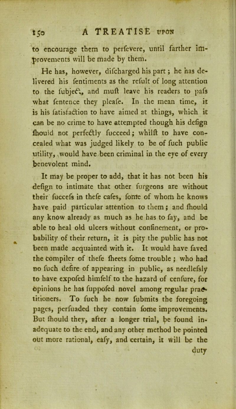 to encourage them to perfevere, until farther im- provements will be made by them. He has, however, difcharged his part; he has de- livered his fentiments as the refult of long attention to the fubjecft, and muft leave his readers to pafs what fentence they pleafe. In the mean time, it is his fatisfaction to have aimed at things, which it can be no crime to have attempted though his defign fhould not perfectly fucceed; whillt to have con- cealed what was judged likely to be of fuch public utility,, would have been criminal in the eye of every benevolent mind. It may be proper to add, that it has not been his defign to intimate that other furgeons are without their fuccefs in thefe cafes, forrte of whom he knows have paid particular attention to them; and fhould any know already as much as he has to fay, and be able to heal old ulcers without confinement, or pro- bability of their return, it is pity the public has not been made acquainted with it. It would have faved the compiler of thefe fheets fome trouble ; who had no fuch defire of appearing in public, as needlefsly to have expofed himfelf to the hazard of cenfure, for opinions he has fuppofed novel among regular pra^ titioners. To fuch he now fubmits the foregoing pages, perfuaded they contain fome improvements. But fhould they, after a longer trial, lpe found in- adequate to the end, and any other method be pointed out more rational, eafy, and certain, it will be the duty