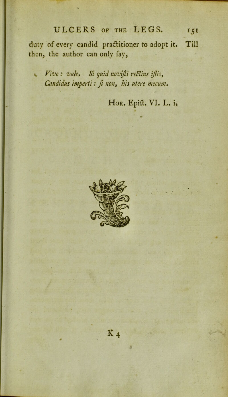 duty of every candid pradlitioner to adopt it. Till then, the author can only fay, • * v Vive : vale. Si quid novifli reBius iftis, Candidas imperil: ft non, his utere mecum. Hor. Epift. VI. L. i> * 4 i