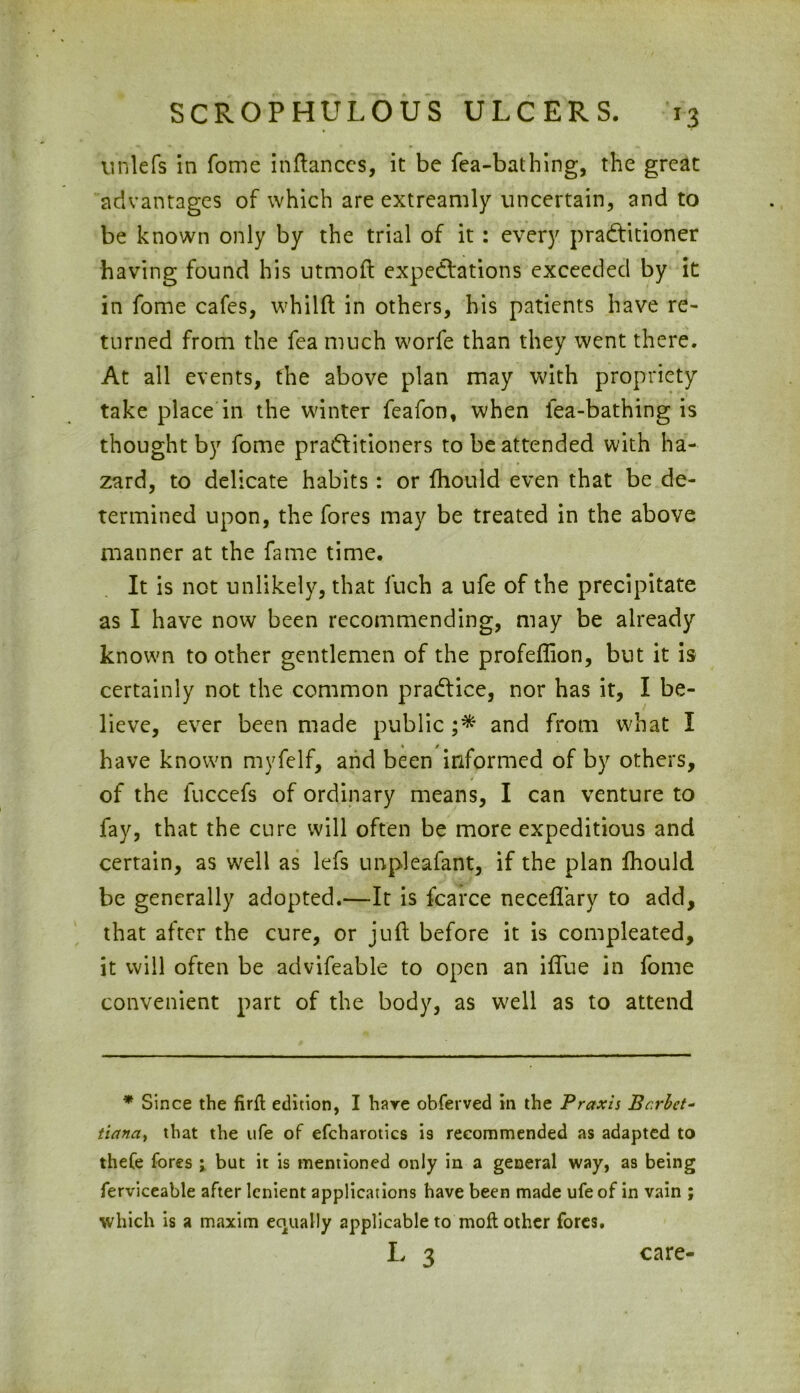 unlefs in fome inftances, it be fea-bathing, the great advantages of which are extreamly uncertain, and to be known only by the trial of it: every practitioner having found his utmoft expectations exceeded by it in fome cafes, whilft in others, his patients have re- turned from the fea much worfe than they went there. At all events, the above plan may with propriety take place in the winter feafon, when fea-bathing is thought by fome practitioners to be attended with ha- zard, to delicate habits: or fhould even that be de- termined upon, the fores may be treated in the above manner at the fame time. It is not unlikely, that fuch a ufe of the precipitate as I have now been recommending, may be already known to other gentlemen of the profeflion, but it is certainly not the common praCtice, nor has it, I be- lieve, ever been made public ;* and from what I have known myfelf, and been informed of by others, of the fuccefs of ordinary means, I can venture to fay, that the cure will often be more expeditious and certain, as well as lefs unpleafant, if the plan fhould be generally adopted.—It is fcarce neceflary to add, that after the cure, or juft before it is compleated, it will often be advifeable to open an iflue in fome convenient part of the body, as well as to attend * Since the firfl edition, I haye obferved in the Praxis Bcrbct- tiana, that the ufe of efcharotics is recommended as adapted to thefe fores ; but it is mentioned only in a general way, as being ferviceable after lenient applications have been made ufe of in vain ; which is a maxim equally applicable to mofl other fores. l 3 care