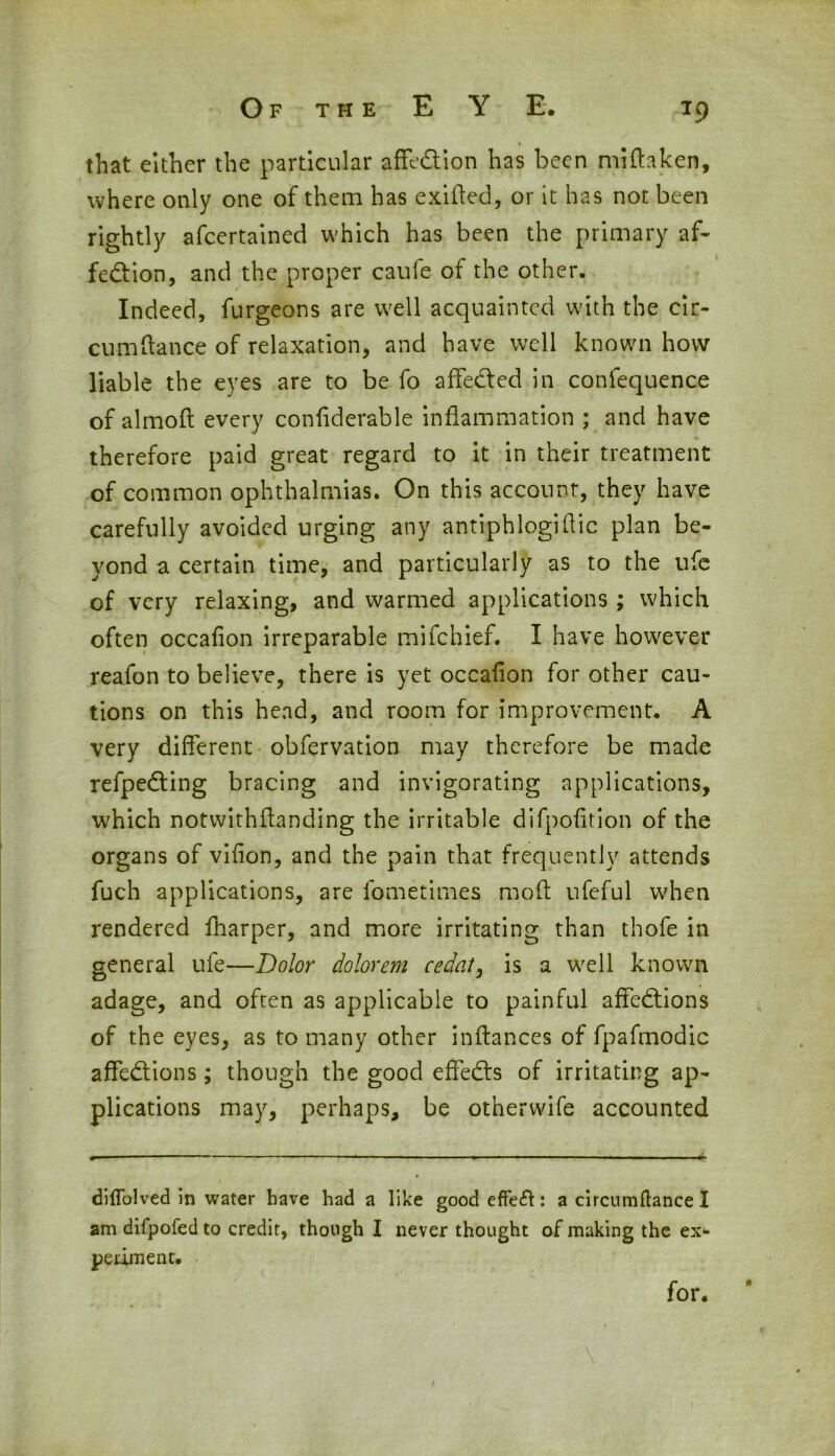 that either the particular affe&ion has been miftaken, where only one of them has exiffed, or it has not been rightly afcertained which has been the primary af- fection, and the proper caufe of the other. Indeed, furgeons are well acquainted with the cir- cumftance of relaxation, and have well known how liable the eyes are to be fo affeCfed in conlequence of almoft every conflderable inflammation ; and have therefore paid great regard to it in their treatment of common ophthalmias. On this account, they have carefully avoided urging any antiphlogiflic plan be- yond a certain time, and particularly as to the ufe of very relaxing, and warmed applications ; which often occaflon irreparable mifehief. I have however reafon to believe, there is yet occaflon for other cau- tions on this head, and room for improvement. A very different obfervation may therefore be made refpeCting bracing and invigorating applications, which notwithffanding the irritable difpofltion of the organs of viflon, and the pain that frequently attends fuch applications, are lbmetimes mod ufeful when rendered fharper, and more irritating than thofe in general ufe—Dolor dolorem cedat, is a well known adage, and often as applicable to painful affeCtions of the eyes, as to many other inftances of fpafmodic affeCtions; though the good effeCts of irritating ap- plications may, perhaps, be otherwife accounted difTolved in water have had a like good effefl: a circumftance I am difpofedto credit, though I never thought of making the ex- periment. for.