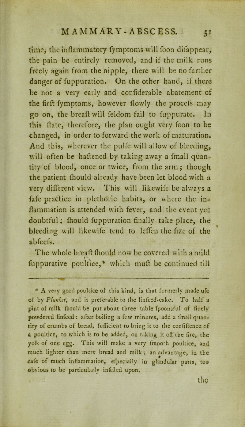 time, the inflammatory fymptoms will foon difappear, the pain be entirely removed, and if the milk runs freely again from the nipple, there will be no farther danger of fuppuration. On the other hand, if there be not a very early and confiderable abatement of the fird fymptoms, however flowly the proccfs may go on, the breaft will feldom fail to fuppurate. In this flate, therefore, the plan ought very foon to be changed, in order to forward the work of maturation. And this, wherever the pulfe will allow of bleeding, will often be haflened by taking away a fmall quan- tity of blood, once or twice, from the arm; though the patient fhould already have been let blood with a very different view. This will likewife be always a fafe pra&ice in plethoric habits, or where the in- flammation is attended with fever, and the event yet doubtful; fhould fuppuration finally take place, the bleeding will likewife tend to leffen the fize of the abfcefs. The whole bread fhould now be covered with a mild r > V fuppurative poultice,'* which mud be continued till * A very good poultice of this kind, is that formerly made ufe of by Piunket, and is preferable to the linfeed-cake. To half a pint of milk fhould be put about three table fpoonsful of finely powdered linfeed : after boiling a few minutes, add a fmall quan- tity of crumbs of bread, fufficient to bring it to the confidence of a poultice, to which is to be added, on taking it off the fire, the yolk of one egg. This will make a very fmoorh poultice, and much lighter than mere bread and milk ; an advantage, in the cafe of much inflammation, efpecially in glandular parts, too obvious to be particularly infilled upon. the