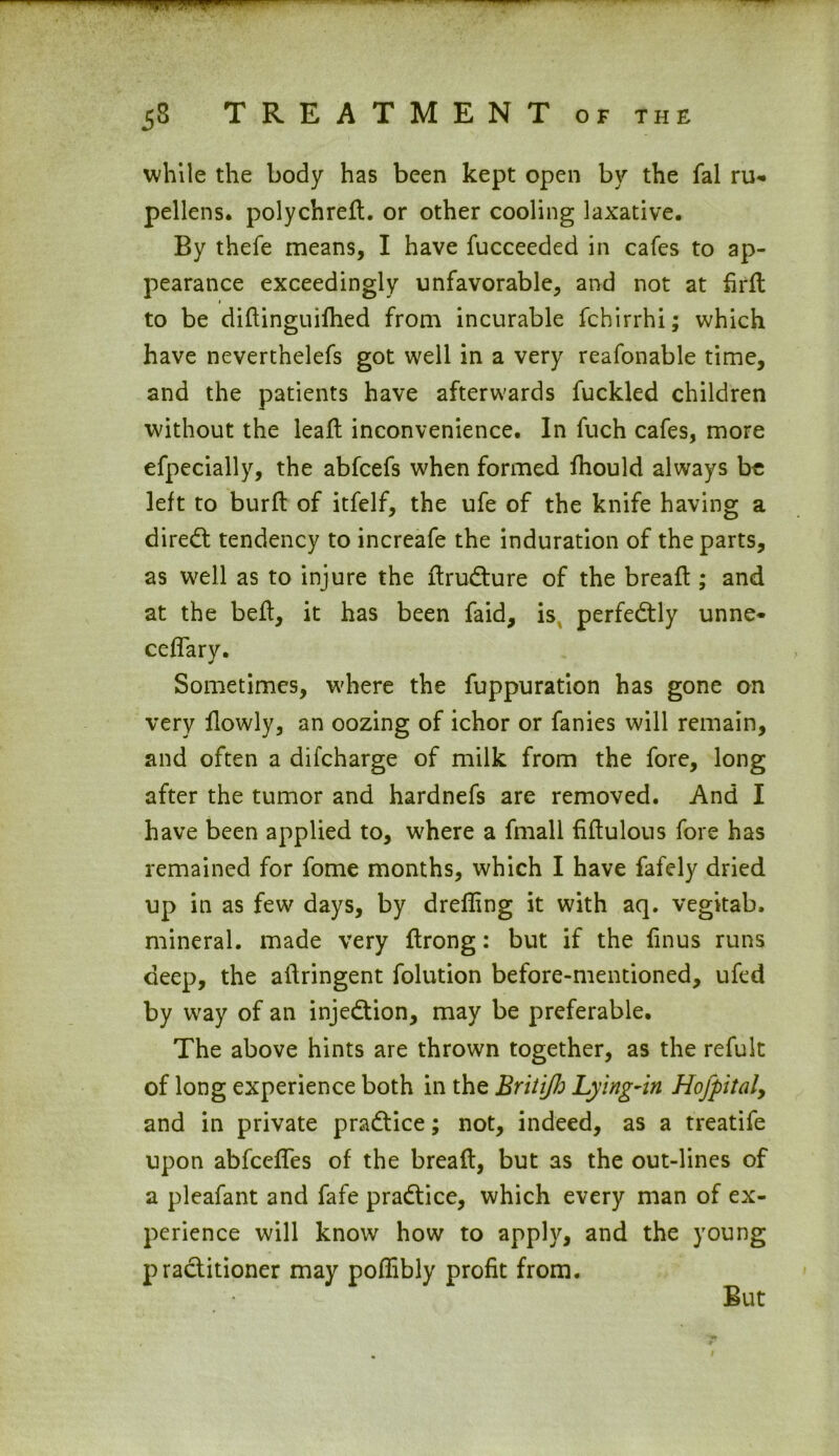 while the body has been kept open by the fal ru«» pellens. polychreft. or other cooling laxative. By thefe means, I have fucceeded in cafes to ap- pearance exceedingly unfavorable, and not at drd to be didinguifhed from incurable fchirrhi; which have neverthelefs got well in a very reafonable time, and the patients have afterwards fuckled children without the lead; inconvenience. In fuch cafes, more efpecially, the abfcefs when formed fhould always be left to burd of itfelf, the ufe of the knife having a direct tendency to increafe the induration of the parts, as well as to injure the drudture of the bread:; and at the bed, it has been faid, is perfectly unne- cefTarv. Sometimes, where the fuppuration has gone on very dowly, an oozing of ichor or fanies will remain, and often a difcharge of milk from the fore, long after the tumor and hardnefs are removed. And I have been applied to, where a fmall fidulous fore has remained for fome months, which I have fafely dried up in as few days, by drefling it with aq. vegitab. mineral, made very drong: but if the fin us runs deep, the adringent folution before-mentioned, ufed by way of an injection, may be preferable. The above hints are thrown together, as the refult of long experience both in the Britijh Lying-in Hofpital, and in private practice; not, indeed, as a treatife upon abfcefTes of the bread, but as the out-lines of a pleafant and fafe practice, which every man of ex- perience will know how to apply, and the young practitioner may podibly profit from. But