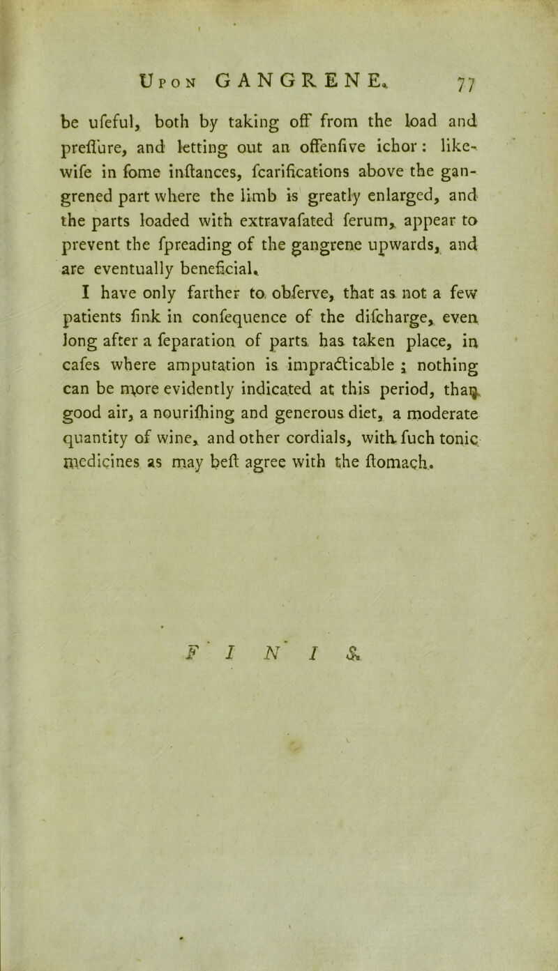 be ufeful, both by taking off from the load and preffure, and letting out an offenfive ichor: like^ wife in fome inftances, fcarifications above the gan- grened part where the limb is greatly enlarged, and the parts loaded with extravafated ferum^ appear to prevent the fpreading of the gangrene upwards, and are eventually beneficial* I have only farther to obferve, that as not a few patients fink in confequence of the difcharge, even Jong after a feparation of parts has taken place, in cafes where amputation is impracticable j nothing can be n%ore evidently indicated at this period, thaq, good air, a nourifhing and generous diet, a moderate quantity of wine, and other cordials, with- fuch tonic, medicines as may bed agree with the flomach. F I N‘ I &