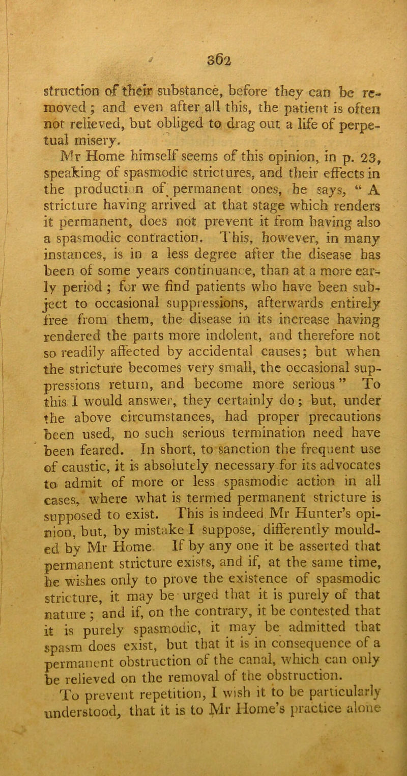 strnction of their substance, before they can be re- moved ; and even after all this, the patient is often not relieved, but obliged to drag out a life of perpe- tual misery. Mr Home himself seems of this opinion, in p. 23, speaking of spasmodic strictures, and their effects in the production of permanent ones, he says, “A stricture having arrived at that stage which renders it permanent, does not prevent it from having also a spasmodic contraction. This, however, in many instances, is in a less degree after the disease has been of some years continuance, than at a more ear- ly period ; for we find patients who have been sub- ject to occasional suppressions, afterwards entirely free from them, the disease in its increase having rendered the parts more indolent, and therefore not so readily affected by accidental causes; but when the stricture becomes very small, the occasional sup- pressions return, and become more serious ” To this I would answer, they certainly do; but, under the above circumstances, had proper precautions been used, no such serious termination need have been feared. In short, to sanction the frequent use of caustic, it is absolutely necessary for its advocates to admit of more or less spasmodic action in all cases, where what is termed permanent stricture is supposed to exist. This is indeed Mr Hunter’s opi- nion, but, by mistake I suppose, differently mould- ed by Mr Home If by any one it be asserted that permanent stricture exists, and if, at the same time, he wishes only to prove the existence of spasmodic stricture, it may be urged that it is purely of that nature ; and if, on the contrary, it be contested that it is purely spasmodic, it may be admitted that spasm does exist, but that it is in consequence of a permanent obstruction of the canal, which can only be relieved on the removal ol tne obstiuction. To prevent repetition, I wish it to be particularly understood, that it is to Mr Home’s practice alone