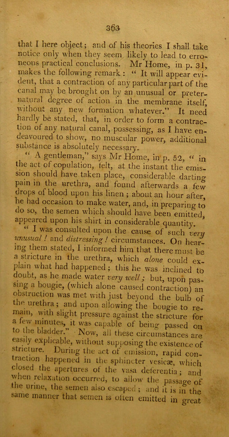 36a tlifit I heie object; and of his theories X shall take notice only when they seem likely to lead to erro- neous practical conclusions. Mr Home, in p. 31, makes the following remark : “ It will appear evi- dent, that a contraction of any particular part of the canal may be brought on by an unusual or preter- natural degree of action in the membrane itself, without any new formation whatever.” It need haidly be stated, that, in order to form a contrac- tion of any natural canal, possessing, as I have en- deavoured to show, no muscular power, additional substance is aosolutely necessary. “ A gentleman,” says Mr Home, in p. 52, “ in the act of copulation, felt, at the instant the emis- sion should have taken place, considerable darting pain in the urethra, and found afterwards a few drops of blood upon his linen ; about an hour after, he had occasion to make water, and, in preparing to do so, the semen which should have been emitted appeared upon his shirt in considerable quantity. * “ I was consulted upon the cause of such very unusual! and distressing ! circumstances. On hear- ing them stated, I informed him that there must be a stricture in the urethra, which alone could ex- plain what had happened; this he was inclined to doubt, as he made water very well; but, upon pas- sing a bougie, (which alone caused contraction) an obstruction was met with just beyond the bulb of the urethra; and upon allowing the bougie to re- main, with slight pressure against the stricture for a lew minutes, it was capable of being passed on to the bladder.” Now, all these circumstances are easily explicable, without supposing the existence of stricture. During the act of emission, rapid con- traction happened in the sphincter vesicas, which closed the apertures of the vasa deferentia ; and when relaxation occurred, to allow the passage of the urine, the semen aiso escaped ; and it is in the same manner that semen is often emitted in great