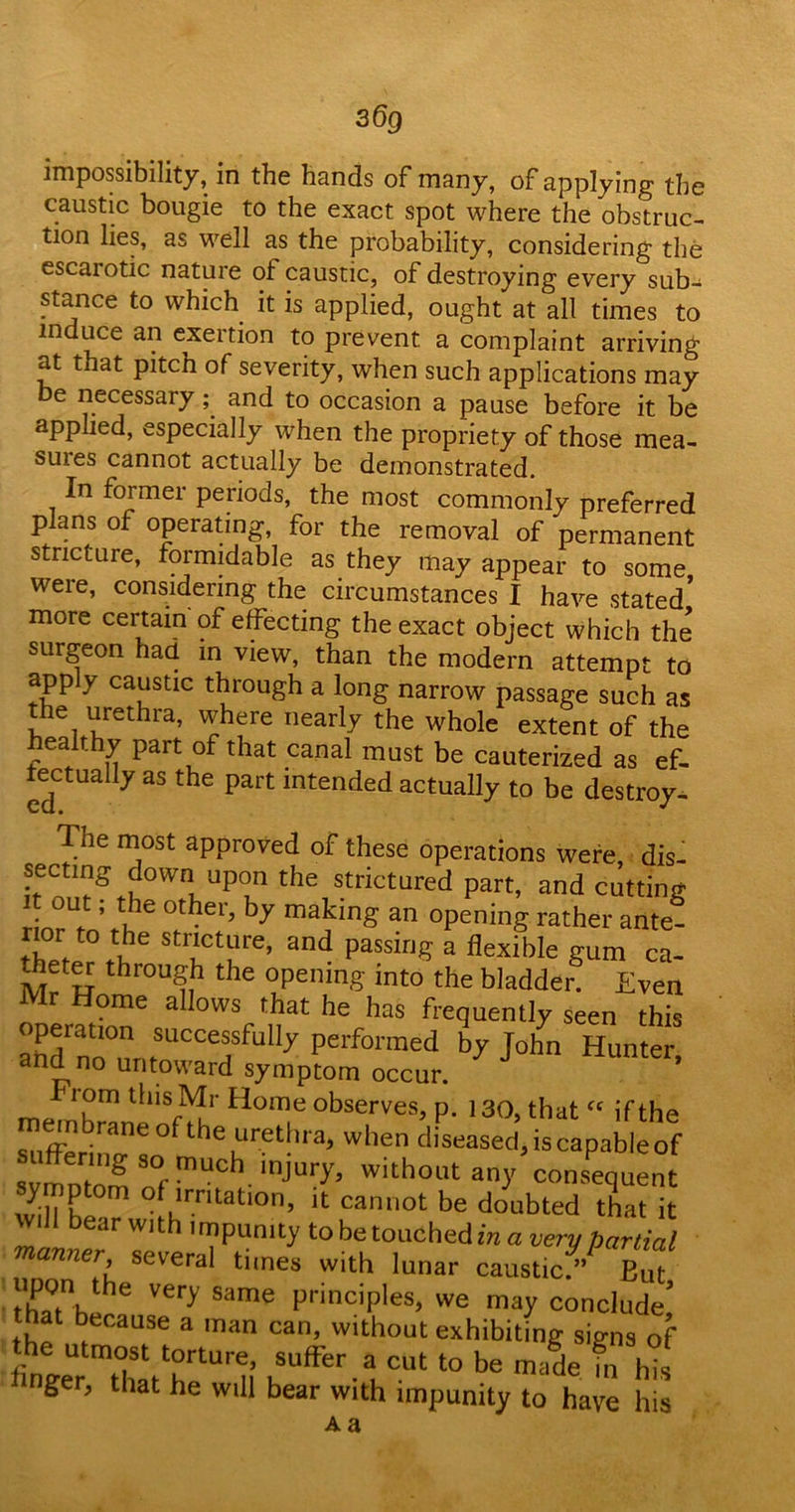 36q impossibility, in the hands of many, of applying the caustic bougie to the exact spot where the obstruc- tion lies, as well as the probability, considering the escarotic nature of caustic, of destroying every sub- stance to which it is applied, ought at all times to induce an exertion to prevent a complaint arriving at that pitch of severity, when such applications may be necessary; and to occasion a pause before it be applied, especially when the propriety of those mea- suies cannot actually be demonstrated. In former periods, the most commonly preferred plans of operating, for the removal of permanent stricture, formidable as they may appear to some, were, considering the circumstances I have stated more certain of effecting the exact object which the surgeon had in view, than the modern attempt to apply caustic through a long narrow passage such as the urethra, where nearly the whole extent of the healthy part of that canal must be cauterized as ef- fectually as the part intended actually to be destroy- The most approved of these operations were dis- secting down upon the strictured part, and cutting iinrUe Mhe 0ther’ by making an opting father ante- f.t0 *he stct“re> and passing a flexible gum ca- theter through the opening into the bladder. Even Mr Home allows that he has frequently seen this operation successfully performed by John Hunted and no untoward symptom occur. J * rom this Mr Home observes, p. 130, that “ if the membrane of the urethra, when diseased.iscapableof moZ S°f mUCf injUr>’ With°l,t an}' consequent symptom of irritation, it cannot be doubted that it will bear w, th impunity to be touched in a very partial manner, several times with lunar caustic/’ But X/hZ Ver>' Same PrinciPles> we may conclude,’ that because a man can, without exhibiting signs of he utmoSt torture, suffer a cut to be made fn hU nger, that he will bear with impunity to have his Aa