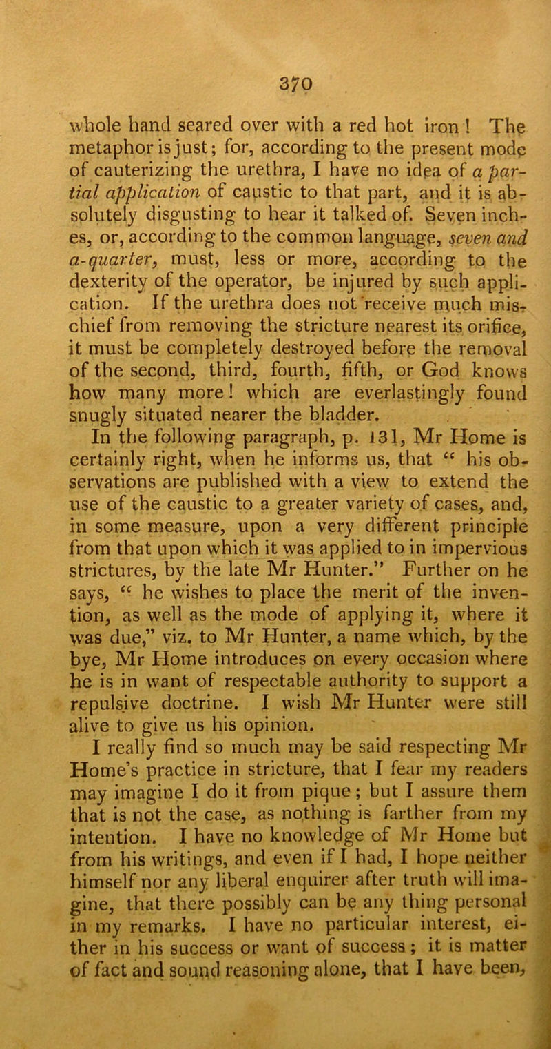 whole hand seared over with a red hot iron ! The metaphor is just; for, according to the present mode of cauterizing the urethra, I have no idea of a par- tial application of caustic to that part, and it is ab- solutely disgusting to hear it talked of. Seven inch- es, or, according to the common language, seven and a-quarter, must, less or more, according to the dexterity of the operator, be injured by such appli- cation. If the urethra does not'receive much misr chief from removing the stricture nearest its orifice, it must be completely destroyed before the removal of the second, third, fourth, fifth, or God knows how many more! which are everlastingly found snugly situated nearer the bladder. In the following paragraph, p. 131, Mr Home is certainly right, when he informs us, that “ his ob- servations are published with a view to extend the use of the caustic to a greater variety of cases, and, in some measure, upon a very different principle from that upon which it was applied to in impervious strictures, by the late Mr Hunter.” Further on he says, “ he wishes to place the merit of the inven- tion, as well as the mode of applying it, where it was due,” viz. to Mr Hunter, a name which, by the bye, Mr Home introduces on every occasion where he is in want of respectable authority to support a repulsive doctrine. I wish Mr Hunter were still alive to give us his opinion. I really find so much may be said respecting Mr Home’s practice in stricture, that I fear my readers may imagine I do it from pique; but I assure them that is not the case, as nothing is farther from my intention. I have no knowledge of Mr Home but from his writings, and even if I had, I hope neither himself nor any liberal enquirer after truth will ima- gine, that there possibly can be any thing personal in my remarks. I have no particular interest, ei- ther in his success or want of success ; it is matter of fact and sound reasoning alone, that 1 have been.