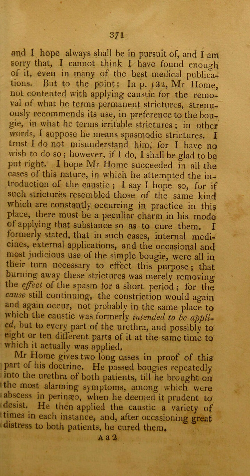 3;i and I hope always shall be in pursuit of, and I am sorry that, I cannot think I have found enough of it, even in many of the best medical publica- tions. But to the point: In p. i32, Mr Home, not contented with applying caustic for the remo- val of what he terms permanent strictures, strenu- ously recommends its use, in preference to the bou- gie, in what he terms irritable strictures ; in other words, I suppose he means spasmodic strictures. I trust I do not misunderstand him, for I have no wish to do so ; however, if I do, I shall be glad to be put right. I hope Mr Home succeeded in all the cases of this nature, in which he attempted the in- troduction of the caustic ; I say I hope so, for if such strictures resembled those of the same kind which are constantly occurring in practice in this place, there must be a peculiar charm in his mode of applying that substance so as to cure them. I formerly stated, that in such cases, internal medi- cines, external applications, and the occasional and most judicious use of the simple bougie, were all in their turn necessary to effect this purpose; that burning away these strictures was merely removing the effect of the spasm for a short period ; for the cause still continuing, the constriction would again and again occur, not probably in the same place to which the caustic was formerly intended to be applu ed, but to every part of the urethra, and possibly to eight or ten different parts of it at the same time to which it actually was applied. Mr Home gives two long cases in proof of this part of his doctrine. He passed bougies repeatedly into the urethra of both patients, till he brought on the most alarming symptoms, among which were abscess in perinaeo, when he deemed it prudent to desist. He then applied the caustic a variety of times in each instance, and, after occasioning great distress to both patients, he cured them.