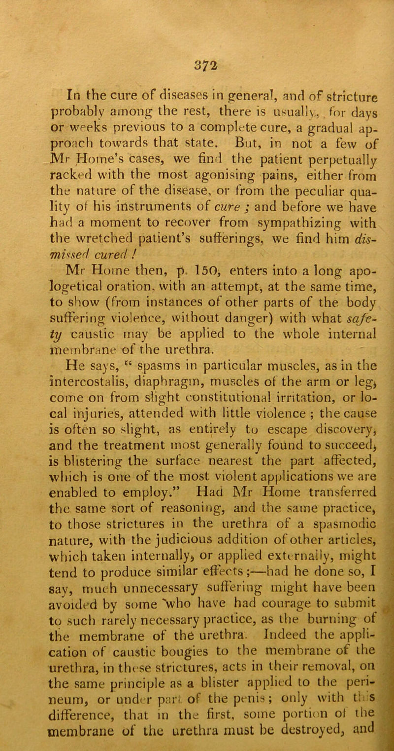 In the cure of diseases in general, and of stricture probably among the rest, there is usually., for days or weeks previous to a complete cure, a gradual ap- proach towards that state. But, in not a few of Mr Home’s cases, we find the patient perpetually racked with the most agonising pains, either from the nature of the disease, or from the peculiar qua- lity of his instruments of cure ; and before we have had a moment to recover from sympathizing with the wretched patient’s sufferings, we find him dis- missed cured ! Mr Home then, p 150, enters into a long apo- logetical oration, with an attempt, at the same time, to show (from instances of other parts of the body suffering violence, without danger) with what safe- ty caustic may be applied to the whole internal membrane of the urethra. He says, tc spasms in particular muscles, as in the intercostalis, diaphragm, muscles of the arm or leg* come on from slight constitutional irritation, or lo- cal injuries, attended with little violence ; the cause is often so slight, as entirely to escape discovery, and the treatment most generally found to succeed* is blistering the surface nearest the part affected, which is one of the most violent applications we are enabled to employ.” Had Mr Home transferred the same sort of reasoning, and the same practice, to those strictures in the urethra of a spasmodic nature, with the judicious addition of other articles, which taken internally* or applied exte rnally, might tend to produce similar effects;—had he done so, I say, much unnecessary suffering might have been avoided by some 'who have had courage to submit to such rarely necessary practice, as the burning of the membrane of the urethra. Indeed the appli- cation of caustic bougies to the membrane of the urethra, in these strictures, acts in their removal, on the same principle as a blister applied to the peri- neum, or under part of the penis; only with t: s difference, that in the first, some portion of the membrane of Lite urethra must be destroyed, and