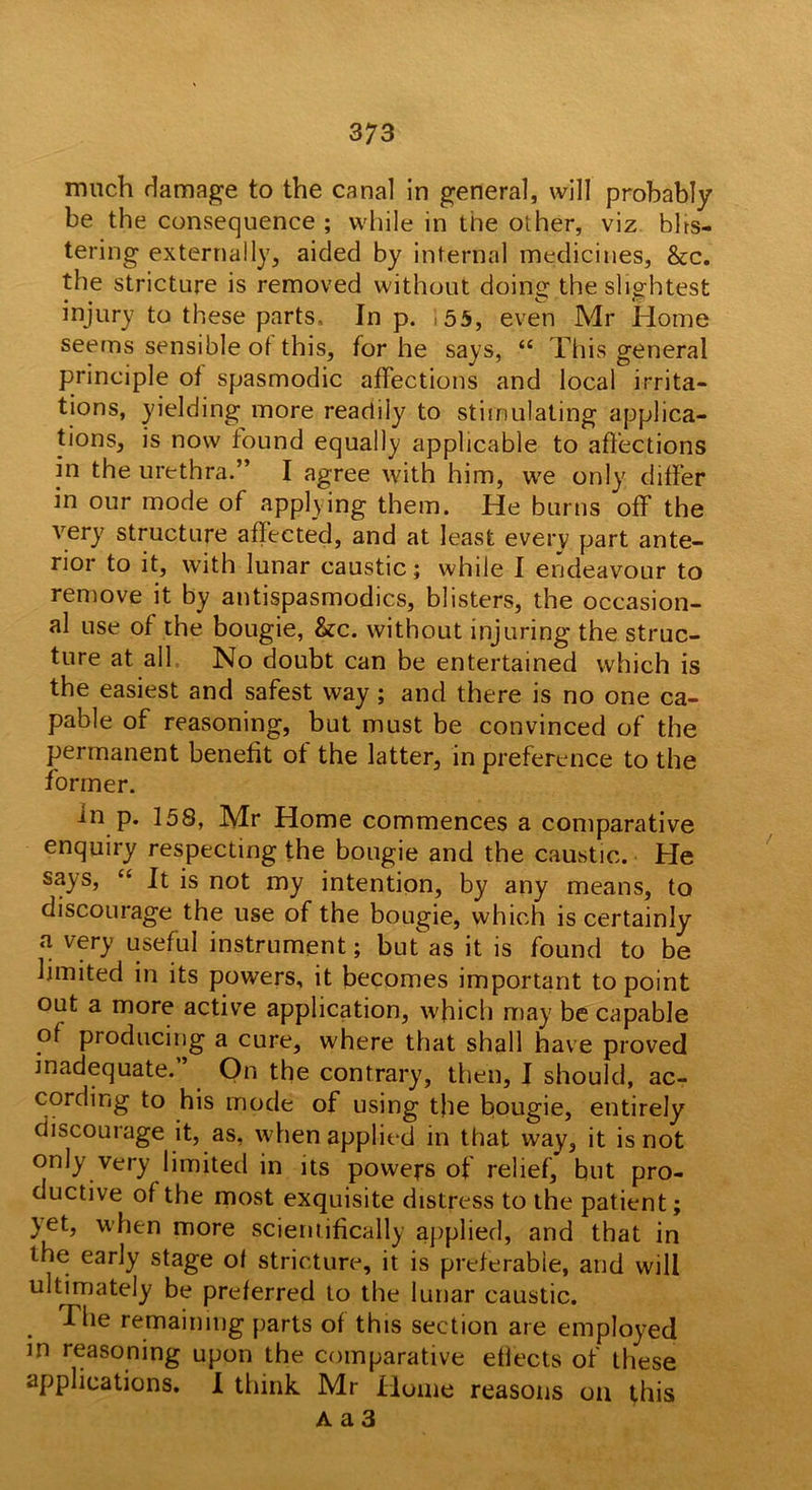 much damage to the canal in general, will probably be the consequence; while in the other, viz bhs- tering externally, aided by internal medicines, &c. the stricture is removed without doing the slightest injury to these parts. In p. ,55, even Mr Home seems sensible ot this, for he says, “ This general principle of spasmodic affections and local irrita- tions, yielding more readily to stimulating applica- tions, is now found equally applicable to affections in the urethra.” I agree with him, we only differ in our mode of applying them. He burns off the very structure affected, and at least every part ante- rior to it, with lunar caustic; while I endeavour to remove it by antispasmodics, blisters, the occasion- al use of the bougie, &c. without injuring the struc- ture at all No doubt can be entertained which is the easiest and safest way; and there is no one ca- pable of reasoning, but must be convinced of the permanent benefit of the latter, in preference to the former. in p. 158, Mr Home commences a comparative enquiry respecting the bougie and the caustic. He says, “ It is not my intention, by any means, to discourage the use of the bougie, which is certainly a very useful instrument; but'as it is found to be limited in its powers, it becomes important to point out a more active application, which may be capable of producing a cure, where that shall have proved inadequate.” On the contrary, then, I should, ac- cording to his mode of using the bougie, entirely discourage it, as, when applied in that way, it is not only very limited in its powers of relief, but pro- ductive of the most exquisite distress to the patient; )et, when more scientifically applied, and that in the early stage of stricture, it is preferable, and will ultimately be preferred to the lunar caustic. 'I he remaining parts of this section are employed in reasoning upon the comparative effects of these applications. I think Mr Home reasons on this