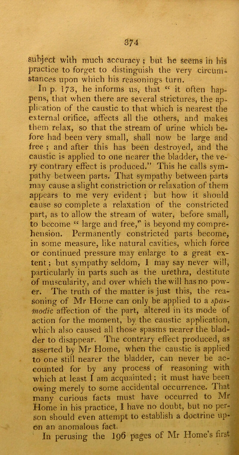 3?4 subject with much accuracy ; but he seems in his practice to forget to distinguish the very circum- stances upon which his reasonings turn. In p 173, he informs us, that tc it often hap- pens, that when there are several strictures, the ap- plication of the caustic to that which is nearest the external orifice, affects all the others, and makes them relax, so that the stream of urine which be- fore had been very small, shall now be large and free ; and after this has been destroyed, and the caustic is applied to one nearer the bladder, the ve- ry contrary effect is produced.” This he calls sym- pathy between parts. That sympathy between parts may cause a slight constriction or relaxation of them appears to me very evident ; but how it should cause so complete a relaxation of the constricted part, as to allow the stream of water, before small, to become “ large and free,” is beyond my compre- hension. Permanently constricted parts become, in some measure, like natural cavities, which force or continued pressure may enlarge to a great ex- tent ; but sympathy seldom, 1 may say never will, particularly in parts such as the urethra, destitute of muscularity, and over which the will has no pow- er. The truth of the matter is just this, the rea- soning of Mr Home can only be applied to a spas- modic affection of the part, altered in its mode of action for the moment, by the caustic application, which also caused all those spasms nearer the blad- der to disappear. The contrary effect produced, as asserted by Mr Plome, when the caustic is applied to one still nearer the bladder, can never be ac- counted for by any process of reasoning with which at least I am acquainted ; it must have been owing merely to some accidental occurrence. That many curious facts must have occurred to Mr Home in his practice, I have no doubt, but no per- son should even attempt to establish a doctrine up- on an anomalous fact. In perusing the I96 pages of Mr Homes first