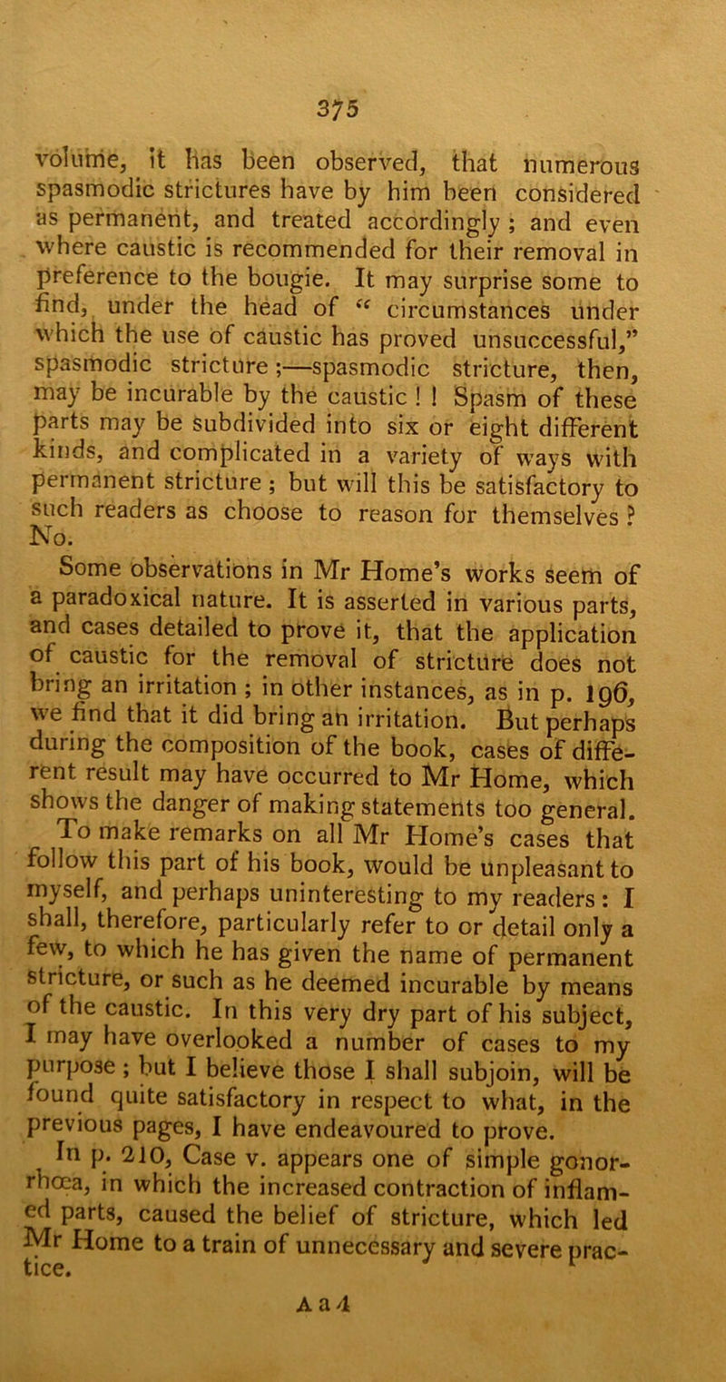 volume, it lias been observed, that numerous spasmodic strictures have by him been considered as permanent, and treated accordingly ; and even where caustic is recommended for their removal in preference to the bougie. It may surprise some to find, under the head of *'f circumstances under which the use of caustic has proved unsuccessful,” spasmodic stricture;—spasmodic stricture, then, may be incurable by the caustic ! ! Spasm of these parts may be subdivided into six or eight different kinds, and complicated in a variety of ways with permanent stricture ; but will this be satisfactory to such readers as choose to reason for themselves ^ No. Some observations in Mr Home’s works seem of a paradoxical nature. It is asserted in various parts, and cases detailed to prove it, that the application of caustic for the removal of stricture does not bring an irritation ; in other instances, as in p. 196, we find that it did bring an irritation. But perhaps during the composition of the book, cases of diffe- rent result may have occurred to Mr Home, which shows the danger of making statements too general. To make remarks on all Mr Home’s cases that follow this part of his book, would be unpleasant to myself, and perhaps uninteresting to my readers: I shall, therefore, particularly refer to or detail only a few, to which he has given the name of permanent stricture, or such as he deemed incurable by means of the caustic. In this very dry part of his subject, I may have overlooked a number of cases to my purpose ; but I believe those I shall subjoin, will be found quite satisfactory in respect to what, in the previous pages, I have endeavoured to prove. In p. 210, Case v. appears one of simple gonor- rhoea, in which the increased contraction of inflam- ed parts, caused the belief of stricture, which led Mr Home to a train of unnecessary and severe prac- fcice#