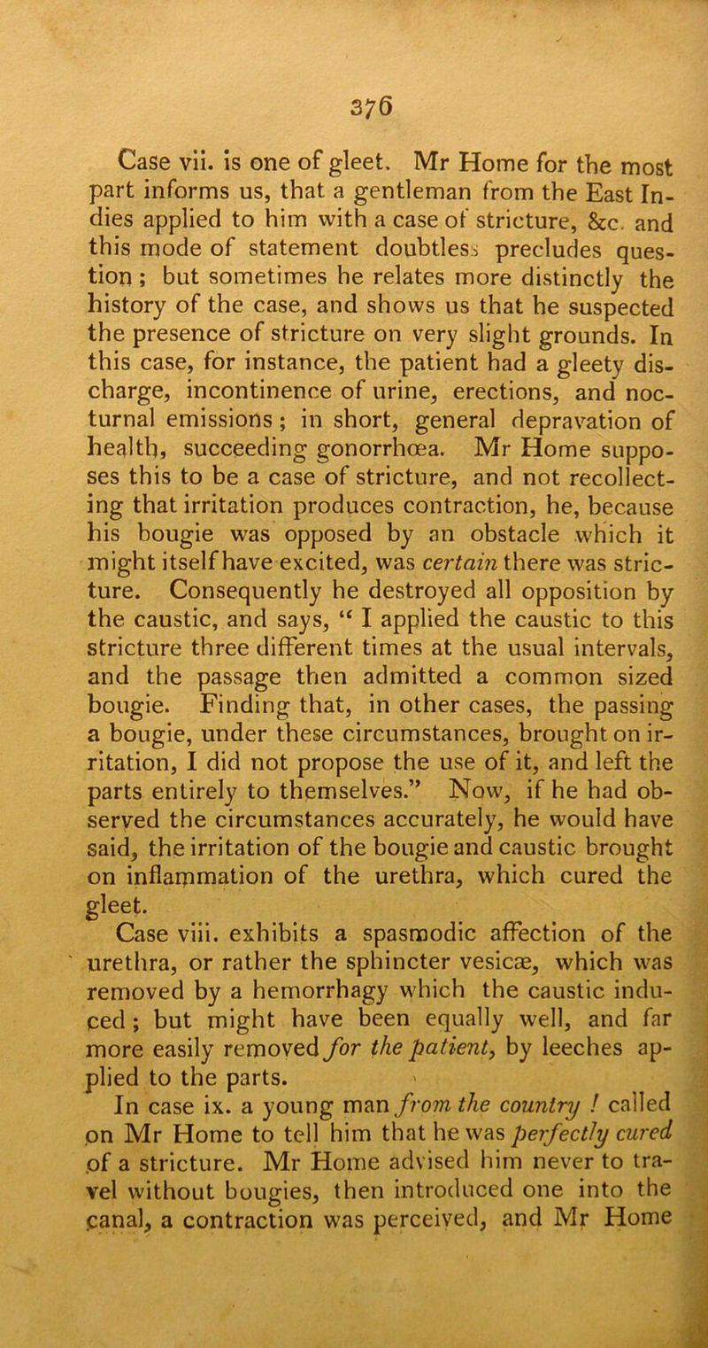 part informs us, that a gentleman from the East In- dies applied to him with a case of stricture, &c. and this mode of statement doubtless precludes ques- tion ; but sometimes he relates more distinctly the history of the case, and shows us that he suspected the presence of stricture on very slight grounds. In this case, for instance, the patient had a gleety dis- charge, incontinence of urine, erections, and noc- turnal emissions; in short, general depravation of health, succeeding gonorrhoea. Mr Home suppo- ses this to be a case of stricture, and not recollect- ing that irritation produces contraction, he, because his bougie was opposed by an obstacle which it might itself have excited, was certain there was stric- ture. Consequently he destroyed all opposition by the caustic, and says, “ I applied the caustic to this stricture three different times at the usual intervals, and the passage then admitted a common sized bougie. Finding that, in other cases, the passing a bougie, under these circumstances, brought on ir- ritation, I did not propose the use of it, and left the parts entirely to themselves.” Now, if he had ob- served the circumstances accurately, he would have said, the irritation of the bougie and caustic brought on inflammation of the urethra, which cured the gleet. Case viii. exhibits a spasmodic affection of the urethra, or rather the sphincter vesicae, which was removed by a hemorrhagy which the caustic indu- ced ; but might have been equally well, and far more easily removed for the patient, by leeches ap- plied to the parts. In case ix. a young man from the country ! called on Mr Home to tell him that he was perfectly cured of a stricture. Mr Home advised him never to tra- vel without bougies, then introduced one into the .canal, a contraction was perceived, and Mr Home