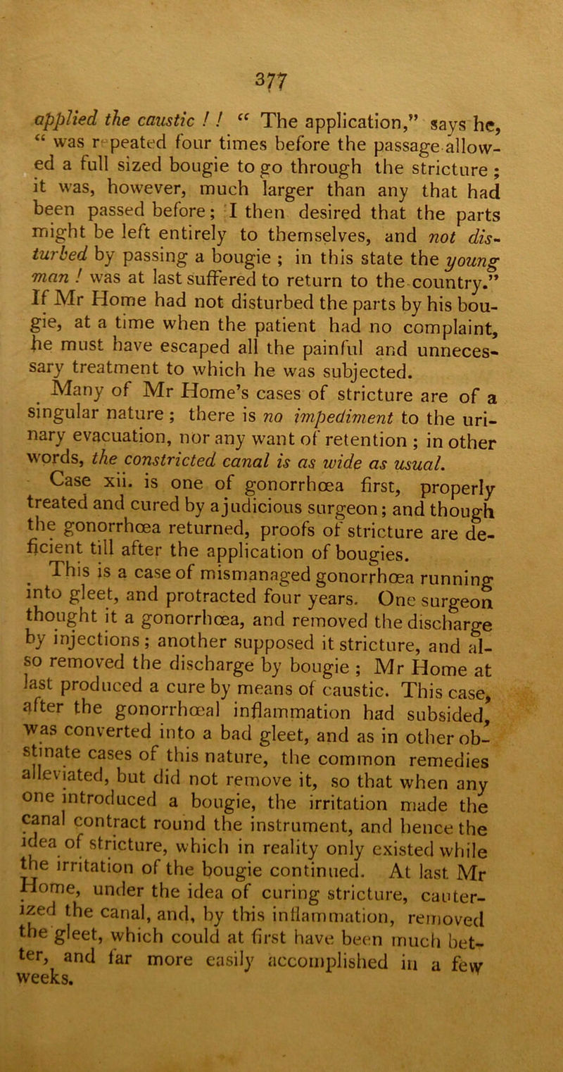 3 77 applied the caustic ! ! (( The application,” says he, “ was r peated four times before the passage allow- ed a full sized bougie to go through the stricture ; it was, however, much larger than any that had been passed before; I then desired that the parts might be left entirely to themselves, and not dis- turbed by passing a bougie ; in this state the young man ! was at last suffered to return to the country.” If Mr Home had not disturbed the parts by his bou- gie, at a time when the patient had no complaint, he must have escaped all the painful and unneces- sary treatment to which he was subjected. Many of Mr Home’s cases of stricture are of a singular nature ; there is no impediment to the uri- nary evacuation, nor any want of retention ; in other words, the constricted canal is as wide as usual. Case xii. is one of gonorrhoea first, properly treated and cured by a judicious surgeon; and though the gonorrhoea returned, proofs of stricture are de- ficient till after the application of bougies. . This is a case of mismanaged gonorrhoea running into gleet, and protracted four years. One surgeon thought it a gonorrhoea, and removed the discharge by injections; another supposed it stricture, and al- so removed the discharge by bougie ; Mr Home at last produced a cure by means of caustic. This case, after the gonorrhoeal inflammation had subsided. Was converted into a bad gleet, and as in other ob- stinate cases of this nature, the common remedies alleviated, but did not remove it, so that when any one introduced a bougie, the irritation made the canal contract round the instrument, and hence the idea of stricture, which in reality only existed while the irritation of the bougie continued. At last Mr Home, under the idea of curing stricture, cauter- ized the canal, and, by this inflammation, removed the gleet, which could at first have been much bet- ter, and tar more easily accomplished in a few weeks.