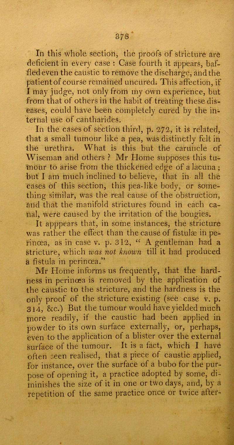 In this whole section, the proofs of stricture are deficient in every case : Case fourth it appears, baf- fled even the caustic to remove the discharge, and the patient of course remained uncured. This affection, if I may judge, not only from my own experience, but from that of others in the habit of treating these dis- eases, could have been completely cured by the in- ternal use of cantharides. In the cases of section third, p. 272, it is related, that a small tumour like a pea, was distinctly felt in the urethra. What is this but the caruncle of Wiseman and others ? Mr Home supposes this tu- mour to arise from the thickened edge of a lacuna ; but I am much inclined to believe, that in all the cases of this section, this pea-like body, or some- thing similar, was the real cause of the obstruction, and that the manifold strictures found in each ca- nal, were caused by the irritation of the bougies. It apppears that, in some instances, the stricture was rather the effect than the cause of fistulas in pe- rinoea, as in case v. p. 312, “ A gentleman had a stricture, which was not known till it had produced a fistula in perincea.” Mr Home informs us frequently, that the hard- ness in perincea is removed by the application of the caustic to the stricture, and the hardness is the only proof of the stricture existing (see case v. p. 314, &c.) But the tumour would have yielded much more readily, if the caustic had been applied in powder to its own surface externally, or, perhaps, even to the application of a blister over the external surface of the tumour. It is a fact, which I have often seen realised, that a piece of caustic applied, for instance, over the surface of a bubo for the pur- pose of opening it, a practice adopted by some, di- minishes the size of it in one or two days, and, by a repetition of the same practice once or twice after-