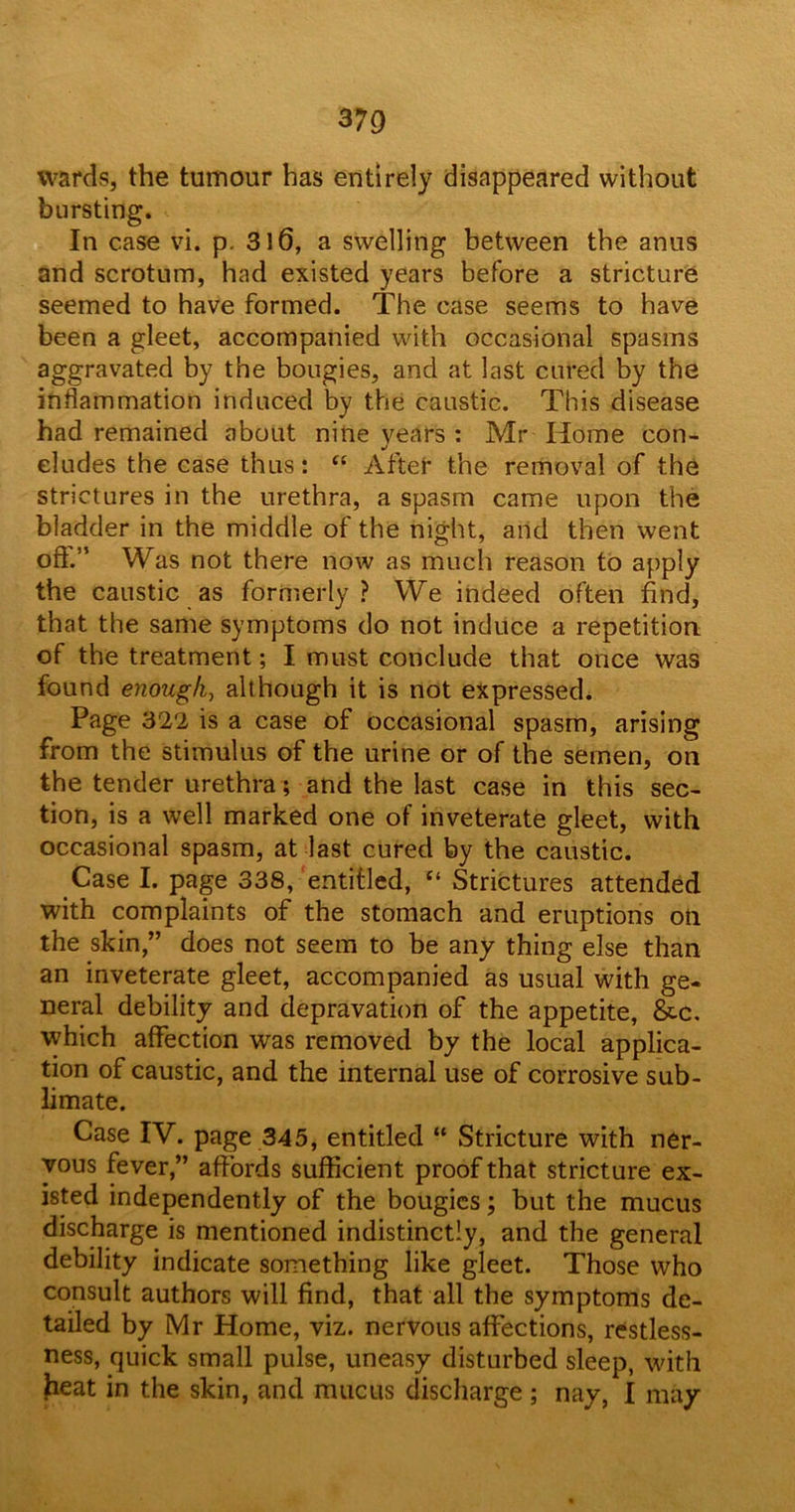 wards, the tumour has entirely disappeared without bursting. In case vi. p. 316, a swelling between the anus and scrotum, had existed years before a stricture seemed to have formed. The case seems to have been a gleet, accompanied with occasional spasms aggravated by the bougies, and at last cured by the inflammation induced by the caustic. This disease had remained about nine years : Mr Home con- cludes the case thus: “ After the removal of the strictures in the urethra, a spasm came upon the bladder in the middle of the night, and then went oft.” Was not there now as much reason to apply the caustic as formerly? We indeed often find, that the same symptoms do not induce a repetition of the treatment; I must conclude that once was found enough, although it is not expressed. Page 322 is a case of occasional spasm, arising from the stimulus of the urine or of the semen, on the tender urethra ; and the last case in this sec- tion, is a well marked one of inveterate gleet, with occasional spasm, at last cured by the caustic. Case I. page 338, entitled, “ Strictures attended with complaints of the stomach and eruptions oil the skin,” does not seem to be any thing else than an inveterate gleet, accompanied as usual with ge- neral debility and depravation of the appetite, &c. which affection was removed by the local applica- tion of caustic, and the internal use of corrosive sub- limate. Case IV. page 345, entitled “ Stricture with ner- vous fever,” affords sufficient proof that stricture ex- isted independently of the bougies; but the mucus discharge is mentioned indistinctly, and the general debility indicate something like gleet. Those who consult authors will find, that all the symptoms de- tailed by Mr Home, viz. nervous affections, restless- ness, quick small pulse, uneasy disturbed sleep, with freat in the skin, and mucus discharge ; nay, I may