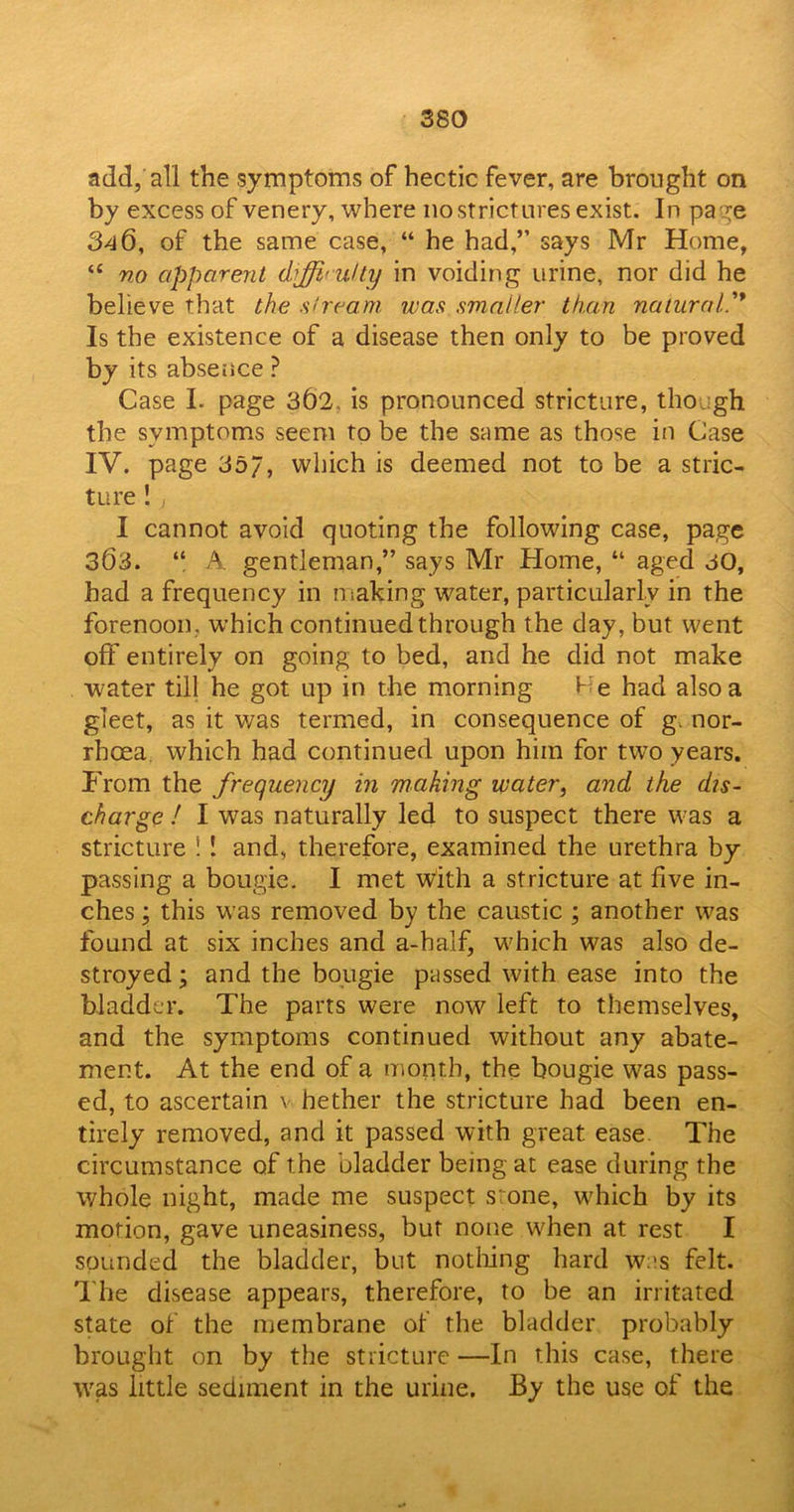 add, all the symptoms of hectic fever, are brought on by excess of venery, where no strictures exist. In page 340, of the same case, “ he had,” says Mr Home, “ no apparent difficulty in voiding urine, nor did he believe that the stream was smaller than natural'* Is the existence of a disease then only to be proved by its absence ? Case I. page 362. is pronounced stricture, though the symptoms seem to be the same as those in Case IV. page 357, which is deemed not to be a stric- ture !, I cannot avoid quoting the following case, page 303. “ A gentleman,” says Mr Home, “ aged 30, had a frequency in making water, particularly in the forenoon, which continued through the day, but went off entirely on going to bed, and he did not make water till he got up in the morning He had also a gleet, as it was termed, in consequence of g. nor- rhoea which had continued upon him for two years. From the frequency in making water, and the dis- charge ! I was naturally led to suspect there was a stricture ! ! and, therefore, examined the urethra by passing a bougie. I met with a stricture at five in- ches ; this was removed by the caustic ; another was found at six inches and a-half, which was also de- stroyed ; and the bougie passed with ease into the bladder. The parts were now left to themselves, and the symptoms continued without any abate- ment. At the end of a month, the bougie was pass- ed, to ascertain v hether the stricture had been en- tirely removed, and it passed with great, ease The circumstance of the bladder being at ease during the whole night, made me suspect stone, which by its motion, gave uneasiness, but none when at rest I sounded the bladder, but nothing hard was felt. The disease appears, therefore, to be an irritated state of the membrane of the bladder probably brought on by the stricture —In this case, there was little sediment in the urine. By the use of the