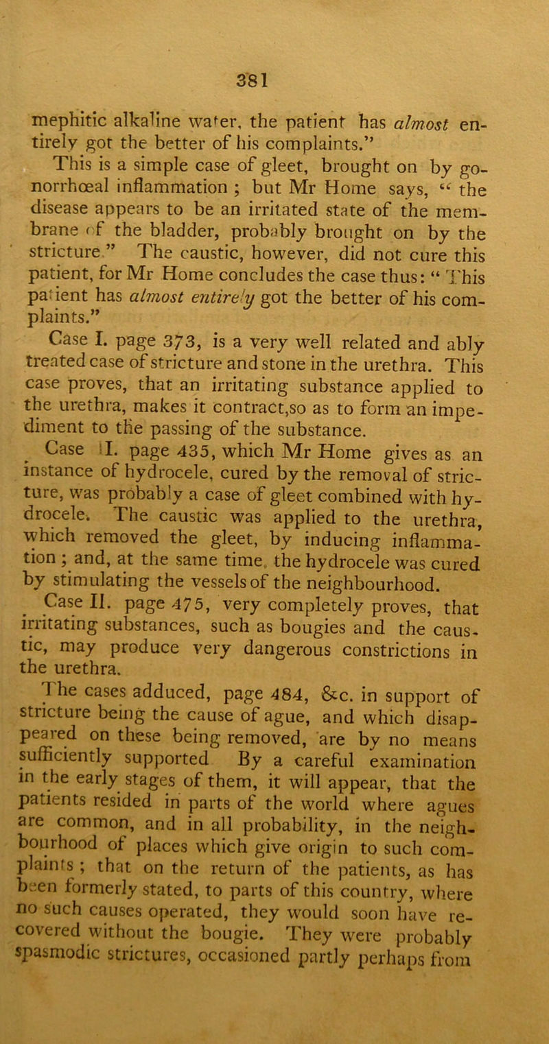 mephitic alkaline water, the patient has almost en- tirely got the better of his complaints.” This is a simple case of gleet, brought on by go- norrhoeal inflammation ; but Mr Home says, “ the disease appears to be an irritated state of the mem- brane rf the bladder, probably brought on by the stricture ” The caustic, however, did not cure this patient, for Mr Home concludes the case thus: “ This pa: ient has almost entirely got the better of his com- plaints.” Case I. page 373, is a very well related and ably treated case of stricture and stone in the urethra. This case proves, that an irritating substance applied to the urethra, makes it contract,so as to form an impe- diment to the passing of the substance. Case ? I. page 435, which Mr Home gives as an instance of: hydrocele, cured by the removal of stric- ture, was probably a case of gleet combined with hy- drocele. The caustic was applied to the urethra, which removed the gleet, by inducing inflamma- tion ; and, at the same time the hydrocele was cured by stimulating the vessels of the neighbourhood. Case II. page 475, very completely proves, that irritating substances, such as bougies and the caus- tic, may produce very dangerous constrictions in the urethra. The cases adduced, page 484, &c. in support of stricture being the cause of ague, and which disap- peared on these being removed, are by no means sufficiently supported By a careful examination in the early stages of them, it will appear, that the patients resided in parts of the world where agues are common, and in all probability, in the neigh- bourhood of places which give origin to such com- plaints ; that on the return of the patients, as has been formerly stated, to parts of this country, where no such causes operated, they would soon have re- covered without the bougie. They were probably spasmodic strictures, occasioned partly perhaps from