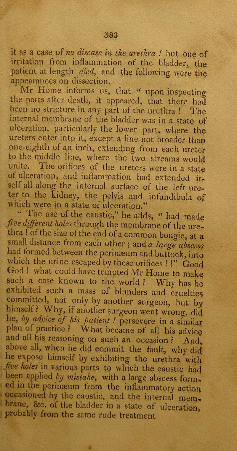 S83 it as a case of no disease in the urethra ! but one of irritation from inflammation of the bladder, the patient at length died, and the following were the appearances on dissection. Mr Home informs us, that “ upon inspecting the parts after death, it appeared, that there had been no stricture in any part of the urethra ! The internal membrane of the bladder was in a state of ulceration, particularly the lower part, where the ureters enter into it, except a line not broader than one-eighth of an inch, extending from each ureter to the middle line, where the two streams would unite. The orifices of the ureters were in a state of ulceration, and inflammation had extended it- self all along the internal surface of the left ure- ter to the kidney, the pelvis and infundibula of which were in a state of ulceration.” “ The use of the caustic,” he adds, “ had made five different holes through the membrane of the ure- thra ! of the size of the end of a common bougie, at a small distance from each other; and a large abscess had formed between the perinaeum and buttock, into which the urine escaped by these orifices ! !” Good God 1 what could have tempted Mr Home to make such a case known to the world ? Why has he exhibited such a mass of blunders and cruelties committed, not only by another surgeon, but by himself ? Why, if another surgeon went wrong, did he, by advice of his patient ! persevere in a sfmilar Plan of practice ? What became of all his advice and all his reasoning on such an occasion? And, above all, when he did commit the fault, why did he expose himself by exhibiting the urethra with five holes in various parts to which the caustic had been applied by mistake, with a large abscess form- ed in the perinaeum from the inflammatory action occasioned by the caustic, and the internal mem- brane, &c. of the bladder in a state of ulceration, probably from the same rude treatment