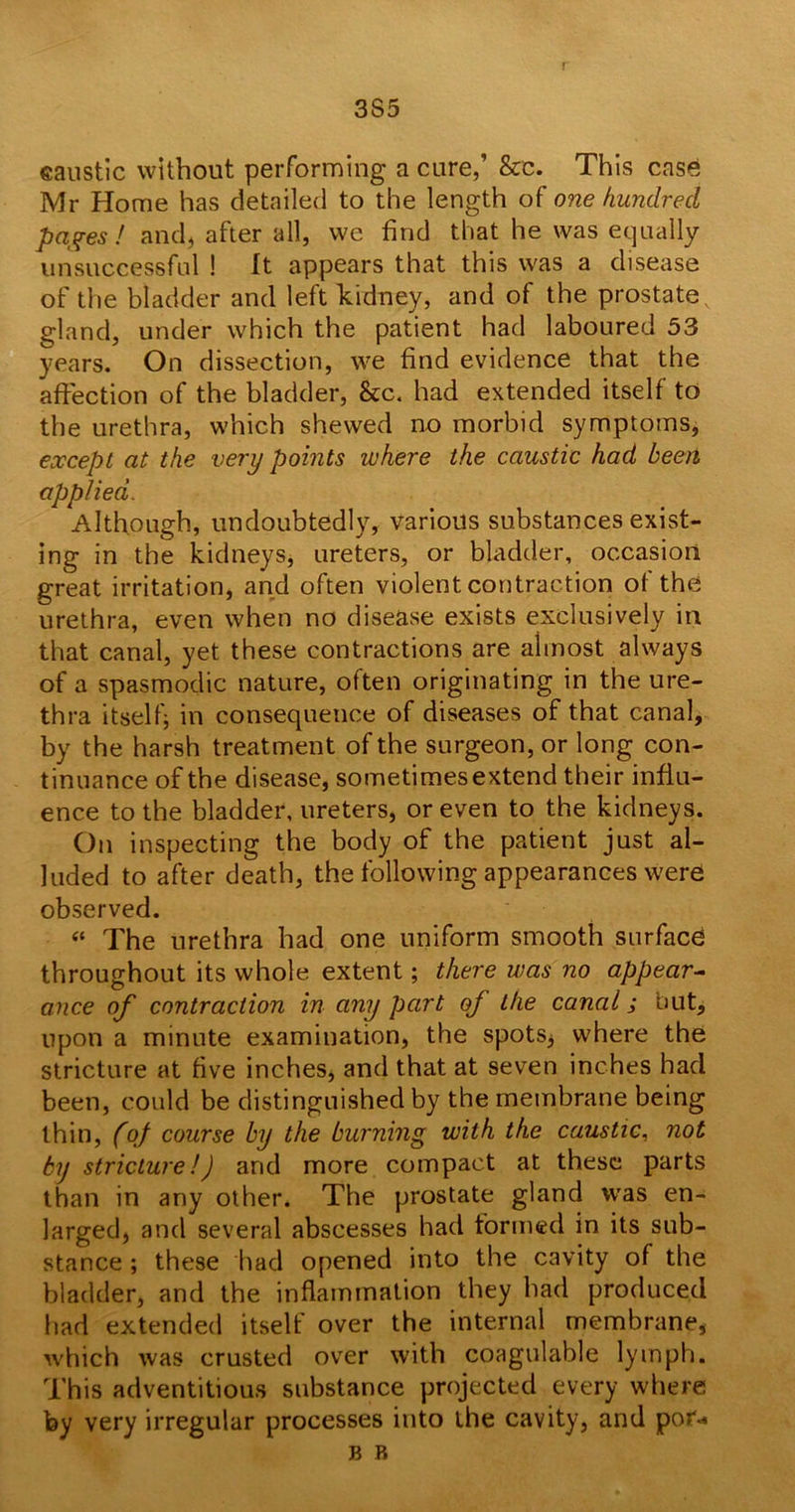 3S5 caustic without performing a cure,’ &c. This case Mr Home has detailed to the length of one hundred pages! and, after all, we find that he was equally unsuccessful ! It appears that this was a disease of the bladder and left kidney, and of the prostate gland, under which the patient had laboured 53 years. On dissection, we find evidence that the affection of the bladder, &c. had extended itself to the urethra, which shewed no morbid symptoms, except at the very points where the caustic had been applied. Although, undoubtedly, various substances exist- ing in the kidneys, ureters, or bladder, occasion great irritation, and often violent contraction of the urethra, even when no disease exists exclusively in that canal, yet these contractions are almost always of a spasmodic nature, often originating in the ure- thra itself; in consequence of diseases of that canal, by the harsh treatment of the surgeon, or long con- tinuance of the disease, sometimes extend their influ- ence to the bladder, ureters, or even to the kidneys. On inspecting the body of the patient just al- luded to after death, the following appearances were observed. “ The urethra had one uniform smooth surface throughout its whole extent; there was no appear- ance of contraction in any part of the canal; but, upon a minute examination, the spots, where the stricture at five inches, and that at seven inches had been, could be distinguished by the membrane being thin, (of course by the burning with the caustic, not by stricture!) and more compact at these parts than in any other. The prostate gland was en- larged, and several abscesses had formed in its sub- stance ; these had opened into the cavity of the bladder, and the inflammation they had produced had extended itself over the internal membrane, which was crusted over with coagulable lymph. This adventitious substance projected every where fey very irregular processes into the cavity, and pot-* b R