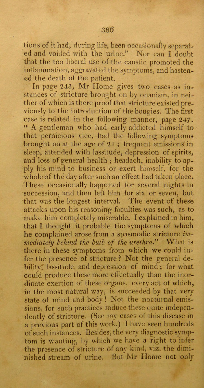 tions of it had, during life, been occasionally separat- ed and voided with the urine.” Nor can I doubt that the too liberal use of the caustic promoted the inflammation, aggravated the symptoms, and hasten- ed the death of the patient. In page *243, Mr Home gives two cases as in- stances of stricture brought on by onanism, in nei- ther of which is there proof that stricture existed pre- viously to the introduction of the bougies. The first case is related in the following manner, page 247. cc A gentleman who had early addicted himself to that pernicious vice, had the following symptoms brought on at the age of 21 ; frequent emissions' in sleep, attended with lassitude, depression of spirits, and loss of general health ; headach, inability to ap- ply his mind to business or exert himself, for the whole of the day after such an effect had taken place. These occasionally happened for several nights in succession, and then left him for six or seven, but that was the longest interval. The event of these attacks upon his reasoning faculties was such, as to make him completely miserable. I explained to him, that I thought it probable the symptoms of which he complained arose from a spasmodic stricture im- mediately behind the bulb of the urethra.” What is there in these symptoms from which we could in- fer the presence of stricture ? Not the general de- bility; lassitude and depression of mind ; for what could produce these more effectually than the inor- dinate exertion of these organs, every act of which, in the most natural way, is succeeded by that very state of mind and body ! Not. the nocturnal emis- sions, for such practices induce these quite indepen- dently of stricture. (See my cases of this disease in a previous part of this work.) I have seen hundreds of such instances. Besides, the very diagnostic symp- tom is wanting, by which we have a right to infer the presence of stricture of any kind, viz. the dimi- nished stream of urine. But Mr Home not only