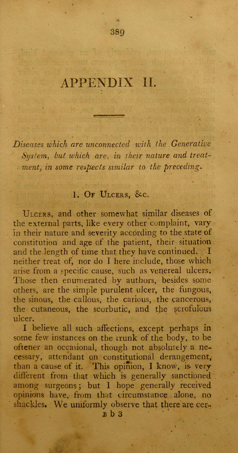 3sg APPENDIX II. Diseases which are unconnected with the Generative System, but ivhich are, in iheir nature and treat- . ment, in some respects similar to the preceding* 1. Of Ulcers* &c. Ulcers, and other somewhat similar diseases of the external parts, like every other complaint, vary in their nature and seventy according to the state of constitution and age of the patient, their situation and the.length of time that they have continued. I neither treat of, nor do I here include, those which arise from a specific cause, such as venereal ulcers. Those then enumerated by authors, besides some others, are the simple purulent ulcer, the fungous, the sinous, the callous, the carious, the cancerous, the cutaneous, the scorbutic, and the {scrofulous ulcer. I believe all such affections, except perhaps in some few instances on the trunk of the body, to be oftener an occasional, though not absolutely a ne- cessary, attendant on constitutional derangement, than a cause of it. This opinion, I know, is very- different from that which is generally sanctioned among surgeons; but 1 hope generally received opinions have, from that circumstance alone, no shackles. We uniformly observe that there are cet- £ b 3