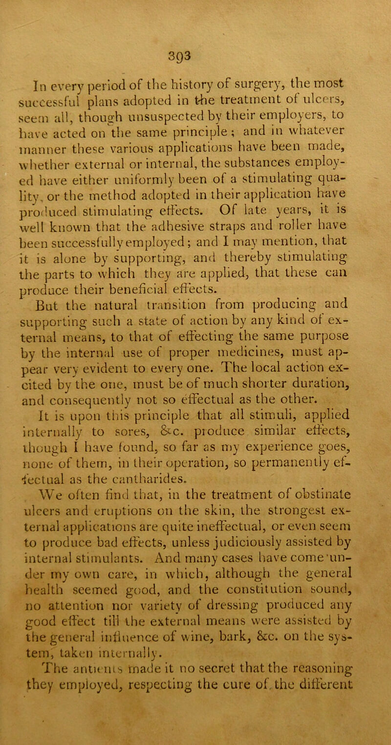In every period of the history of surgery, the most successful plans adopted in the treatment of ulcers, seem all, though unsuspected by their employers, to have acted on the same principle; and in whatever manner these various applications have been made, whether external or internal, the substances employ- ed have either uniformly been of a stimulating qua- lity or the method adopted in their application have produced stimulating effects. Of late years, it is well known that the adhesive straps and roller have been successfully employed; and I may mention, that it is alone by supporting, and thereby stimulating the parts to which they are applied, that these can produce their beneficial effects. But the natural transition from producing and supporting such a state of action by any kind of ex- ternal means, to that of effecting the same purpose by the internal use of proper medicines, must ap- pear very evident to every one. The local action ex- cited by the one, must be of much shorter duration, and consequently not so effectual as the other. It is upon this principle that all stimuli, applied internally to sores, &c. produce similar effects, though I have found, so far as my experience goes, none of them, in their operation, so permanently ef- fectual as the cantharides. We often find that, in the treatment of obstinate ulcers and eruptions on the skin, the strongest ex- ternal applications are quite ineffectual, or even seem to produce bad effects, unless judiciously assisted by internal stimulants. And many cases have come'un- der my own care, in which, although the general health seemed good, and the constitution sound, no attention nor variety of dressing produced any good effect till the external means were assisted by the general influence of wine, bark, &c. on the sys- tem, taken internally. The antu ru s made it no secret that the reasoning they employed, respecting the cure of. the different