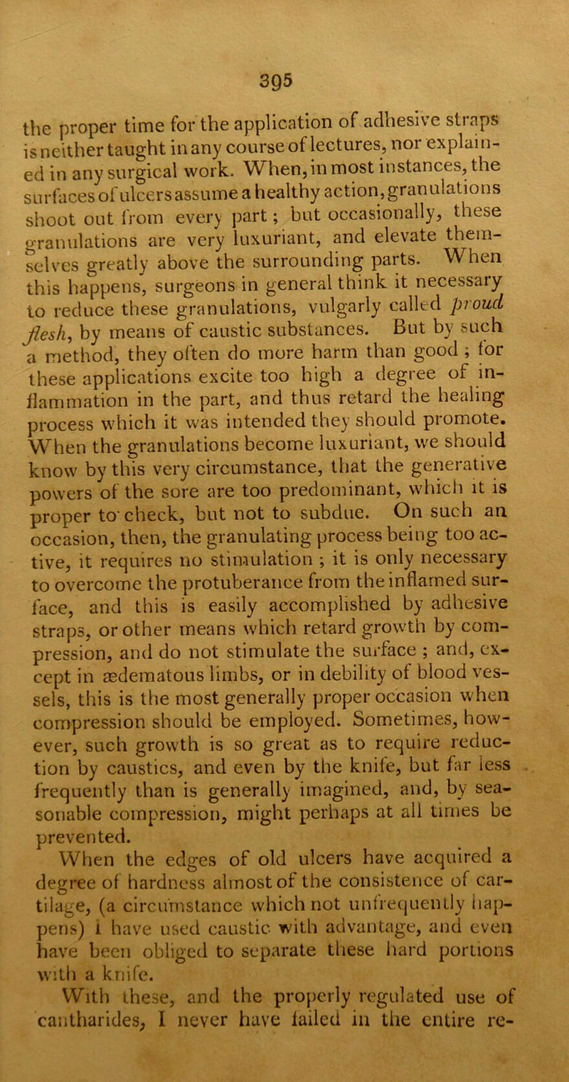 39-5 the proper time for the application of adhesive straps is neither taught in any course of lectures, nor explain- ed in any surgical work. When, in most instances, the surfaces of ulcers assume a healthy action,granulations shoot out from every part; but occasionally, these granulations are very luxuriant, and elevate them- selves greatly above the surrounding parts. When this happens, surgeons in general think it necessary to reduce these granulations, vulgarly called proud Jiesk, by means of caustic substances. But by such a method, they often do more harm than good ; for these applications excite too high a degree of in- flammation in the part, and thus retard the healing process which it was intended they should promote. WThen the granulations become luxuriant, we should know by this very circumstance, that the generative powers of the sore are too predominant, which it is proper to-check, but not to subdue. On such an occasion, then, the granulating process being too ac- tive, it requires no stimulation ; it is only necessary to overcome the protuberance from the inflamed sur- face, and this is easily accomplished by adhesive straps, or other means which retard growth by com- pression, and do not stimulate the surface ; and, ex- cept in aedematous limbs, or in debility of blood ves- sels, this is the most generally proper occasion when compression should be employed. Sometimes, how- ever, such growth is so great as to require reduc- tion by caustics, and even by the knife, but far iess frequently than is generally imagined, and, by sea- sonable compression, might perhaps at all times be prevented. When the edges of old ulcers have acquired a degree of hardness almost of the consistence of car- tilage, (a circumstance which not unfrequently hap- pens) i have used caustic with advantage, and even have been obliged to separate these hard portions with a knife. With these, and the properly regulated use of cantharides, I never have failed in the entire re-