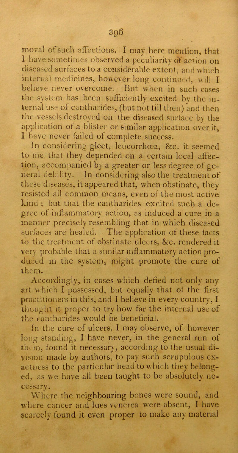 3QQ moval of such affections. I may here mention, that 1 have sometimes observed a peculiarity of action on diseased surfaces to a considerable extent, and which internal, medicines, however long continued, will I believe never overcome.. But when in such cases the system has been sufficiently excited by the in- ternal us- of cantharides, (but not till then) and then tlu vessels destroyed on the diseased surface b\ the application of a blister or similar application over it, 1 have never failed of complete success. In considering gleet, leucorrhcea, &c. it seemed to me that they depended on a certain local affec- tion, accompanied by a greater or less degree of ge- neral debility. In considering also the treatment of these diseases, it appeared that, when obstinate, they resisted all common means, even of the most active kind ; but that the cantharides excited such a de- gree of inflammatory action, as induced a cure in a manner precisely resembling that in which diseased surfaces are healed. The application of these facts to the treatment of obstinate ulcers, &c. rendered it very probable that a similar inflammatory action pro- duced in the system, might promote the cure of them. Accordingly, in cases which defied not only any art which I possessed, but equally that of the first practitioners in this, and I believe in every country, 1 thought it proper to try how far the internal use of the cantharides would be beneficial. In the cure of ulcers, l may observe, of however long standing, I have never, in the general run of them, found it necessary, according to the usual di- vision made by authors, to pay such scrupulous ex- actness to the particular head to w hich they belong- ed, as we have all been taught to he absolutely ne- cessary. Where the neighbouring bones were sound, and where cancer and lues venerea were absent, I have ■scarcely found it even proper to make any material