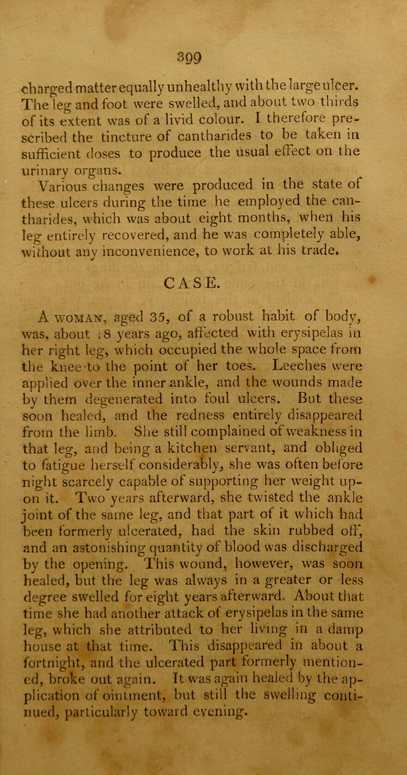 charged matter equally unhealthy with the large ulcer. The leg and foot were swelled, and about two thirds of its extent was of a livid colour. I therefore pre- scribed the tincture of cantharides to be taken in sufficient doses to produce the usual effect on the urinary organs. Various changes were produced in the state of these ulcers during the time he employed the can- tharides, which was about eight months, when his leg entirely recovered, and he was completely able, without any inconvenience, to work at his trade. CASE. A woman, aged 35, of a robust habit of body, was, about ;8 years ago, affected with erysipelas in her right teg, which occupied the whole space from the knee to the point of her toes. Leeches were applied over the inner ankle, and the wounds made by them degenerated into foul ulcers. But these soon healed, and the redness entirely disappeared from the limb. She still complained of weakness in that leg, and being a kitchen servant, and obliged to fatigue herself considerably, she was often before night scarcely capable of supporting her weight up- on it. Two years afterward, she twisted the ankle joint of the same leg, and that part of it which had been formerly ulcerated, had the skin rubbed off, and an astonishing quantity of blood was discharged by the opening. This wound, however, was soon healed, but the leg was always in a greater or less degree swelled for eight years afterward. About that time she had another attack ot erysipelas in the same leg, which she attributed to her living in a damp house at that time. This disappeared in about a fortnight, and the ulcerated part formerly mention- ed, broke out again. It was again healed by the ap- plication of ointment, but still the swelling conti- nued, particularly toward evening.