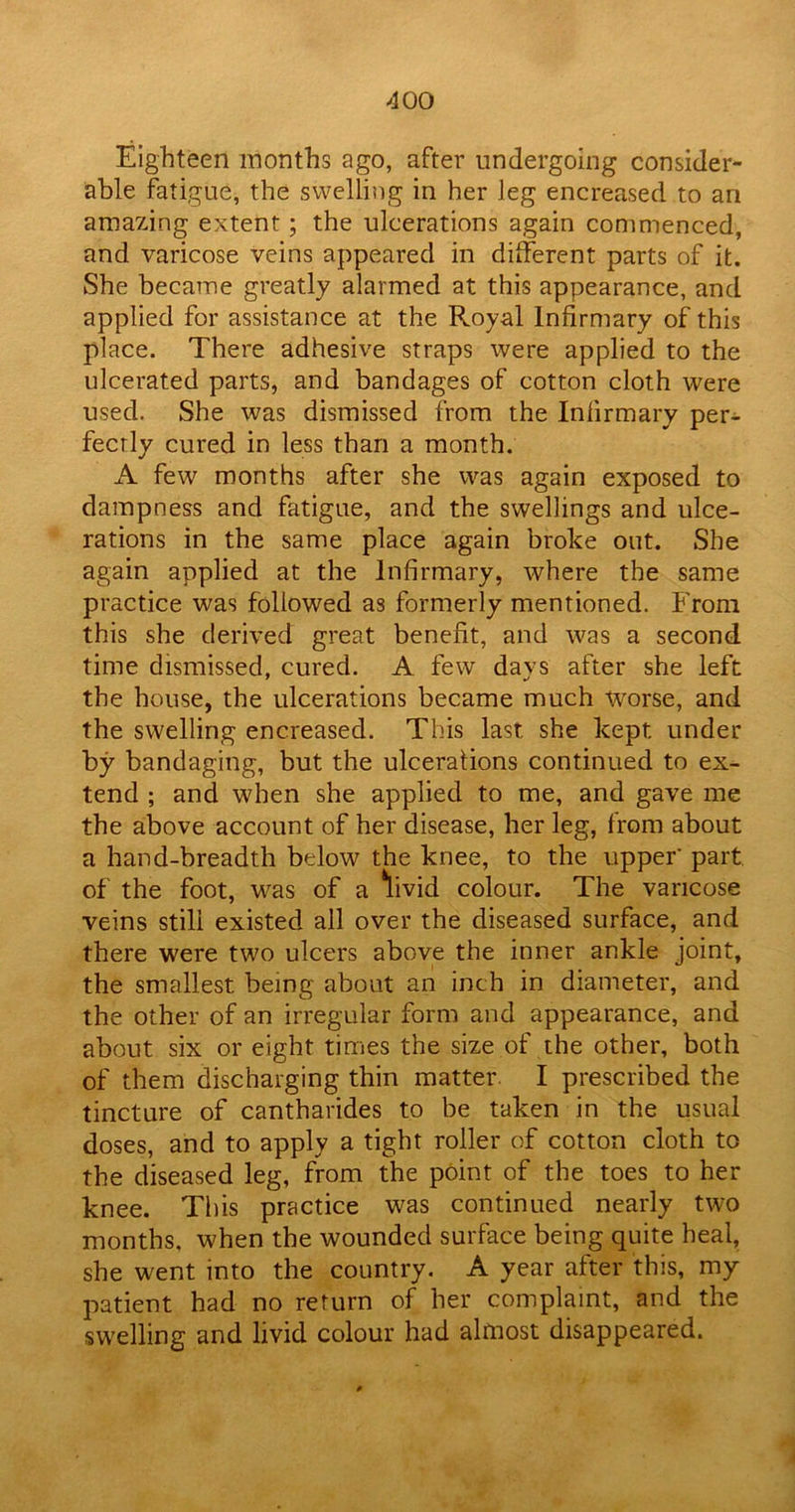 Eighteen months ago, after undergoing consider- able fatigue, the swelling in her leg encreased to an amazing extent; the ulcerations again commenced, and varicose veins appeared in different parts of it. She became greatly alarmed at this appearance, and applied for assistance at the Royal Infirmary of this place. There adhesive straps were applied to the ulcerated parts, and bandages of cotton cloth were used. She was dismissed from the Infirmary per- fectly cured in less than a month. A few months after she was again exposed to dampness and fatigue, and the swellings and ulce- rations in the same place again broke out. She again applied at the Infirmary, where the same practice was followed as formerly mentioned. From this she derived great benefit, and was a second time dismissed, cured. A few days after she left the house, the ulcerations became much -worse, and the swelling encreased. This last she kept under by bandaging, but the ulcerations continued to ex- tend ; and when she applied to me, and gave me the above account of her disease, her leg, from about a hand-breadth below the knee, to the upper' part of the foot, was of a 'livid colour. The varicose veins stili existed all over the diseased surface, and there were two ulcers above the inner ankle joint, the smallest being about an inch in diameter, and the other of an irregular form and appearance, and about six or eight times the size of the other, both of them discharging thin matter. I prescribed the tincture of cantharides to be taken in the usual doses, and to apply a tight roller of cotton cloth to the diseased leg, from the point of the toes to her knee. This practice was continued nearly two months, when the wounded surface being quite heal, she went into the country. A year after this, my patient had no return of her complaint, and the swelling and livid colour had almost disappeared.