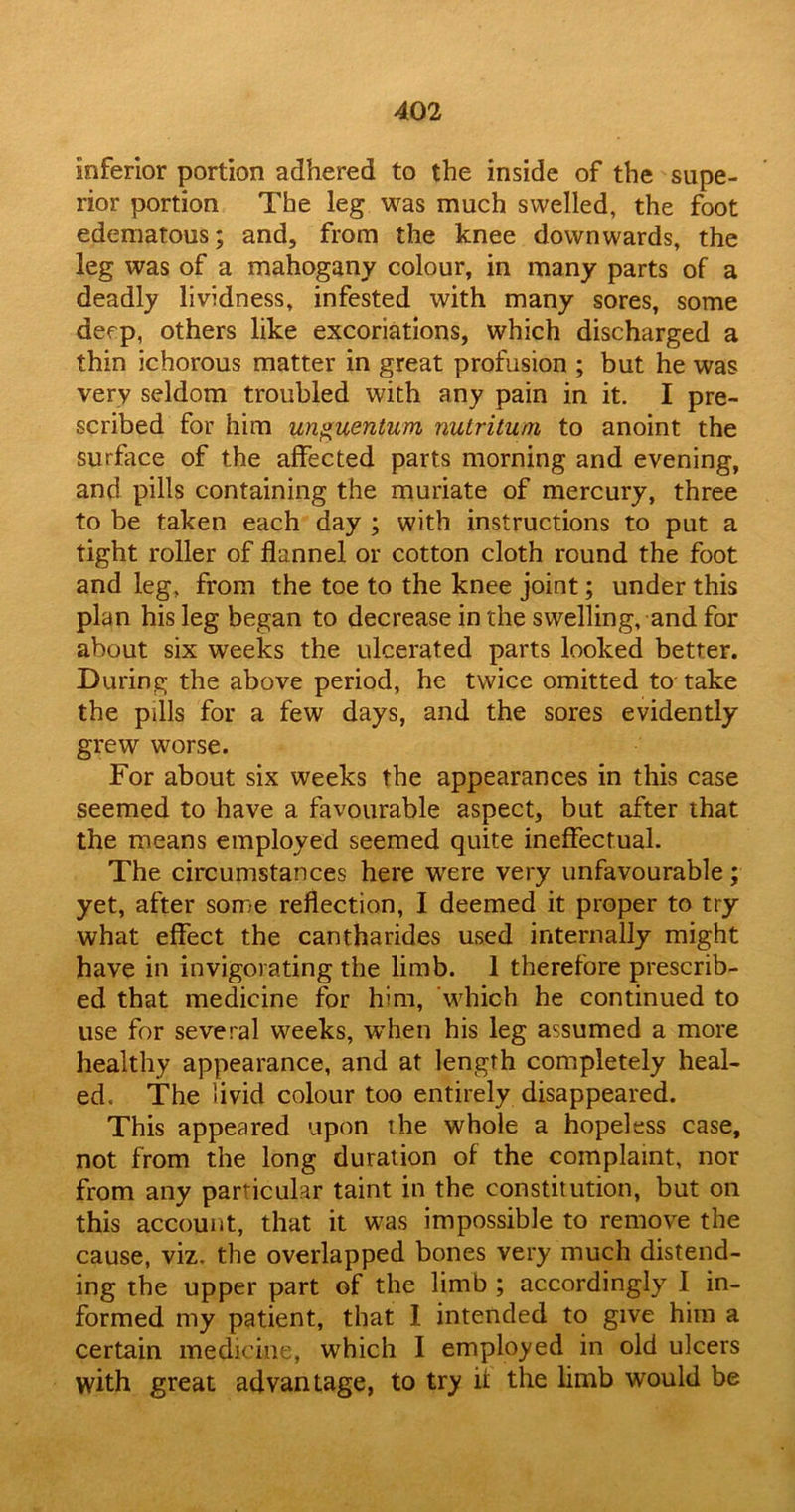 inferior portion adhered to the inside of the supe- rior portion The leg was much swelled, the foot edematous; and, from the knee downwards, the leg was of a mahogany colour, in many parts of a deadly lividness, infested with many sores, some deep, others like excoriations, which discharged a thin ichorous matter in great profusion ; but he was very seldom troubled with any pain in it. I pre- scribed for him unguentum nutrituni to anoint the surface of the affected parts morning and evening, and pills containing the muriate of mercury, three to be taken each day ; with instructions to put a tight roller of flannel or cotton cloth round the foot and leg, from the toe to the knee joint; under this plan his leg began to decrease in the swelling, and for about six weeks the ulcerated parts looked better. During the above period, he twice omitted to take the pills for a few days, and the sores evidently grew worse. For about six weeks the appearances in this case seemed to have a favourable aspect, but after that the means employed seemed quite ineffectual. The circumstances here were very unfavourable; yet, after some reflection, I deemed it proper to try what effect the cantharides used internally might have in invigorating the limb. 1 therefore prescrib- ed that medicine for him, which he continued to use for several weeks, when his leg assumed a more healthy appearance, and at length completely heal- ed. The livid colour too entirely disappeared. This appeared upon the whole a hopeless case, not from the long duration of the complaint, nor from any particular taint in the constitution, but on this account, that it was impossible to remove the cause, viz. the overlapped bones very much distend- ing the upper part of the limb ; accordingly I in- formed my patient, that 1 intended to give him a certain medicine, which I employed in old ulcers with great advantage, to try if the limb would be