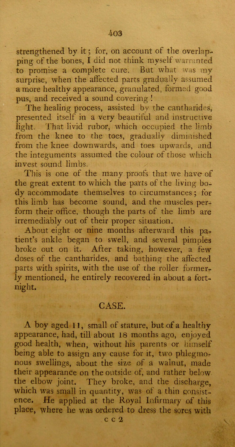 strengthened by it; for, on account of the overlap- ping of the bones, I did not think myself warranted to promise a complete cure. But what was my surprise, when the affected parts gradually assumed a more healthy appearance, granulated, formed good pus, and received a sound covering ! The healing process, assisted by the cantharides, presented itself in a very beautiful and instructive light. That livid rubor, which occupied the limb from the knee to the toes, gradually diminished from the knee downwards, and toes upwards, and the integuments assumed the colour of those which invest sound limbs. This is one of the many proofs that we have of the great extent to which the parts of the living bo- dy accommodate themselves to circumstances; for this limb has become sound, and the muscles per- form their office, though the parts of the limb are irremediably out of their proper situation. About eight or nine months afterward this pa- tient’s ankle began to swell, and several pimples broke out on it. After taking, however, a few doses of the cantharides, and bathing the affected parts with spirits, with the use of the roller former* ly mentioned, he entirely recovered in about a fort- night. CASE. A boy aged 11, small of stature, but of a healthy appearance, had, till about 18 months ago, enjoyed good health, when, without his parents or himself being able to assign any cause for it, two phlegmon nous swellings, about the size of a walnut, made their appearance on the outside of, and rather below the elbow joint. They broke, and the discharge, which was small in quantity, was of a thin consist- ence. He applied at the Royal Infirmary of this place, where he was ordered to dress the sores with
