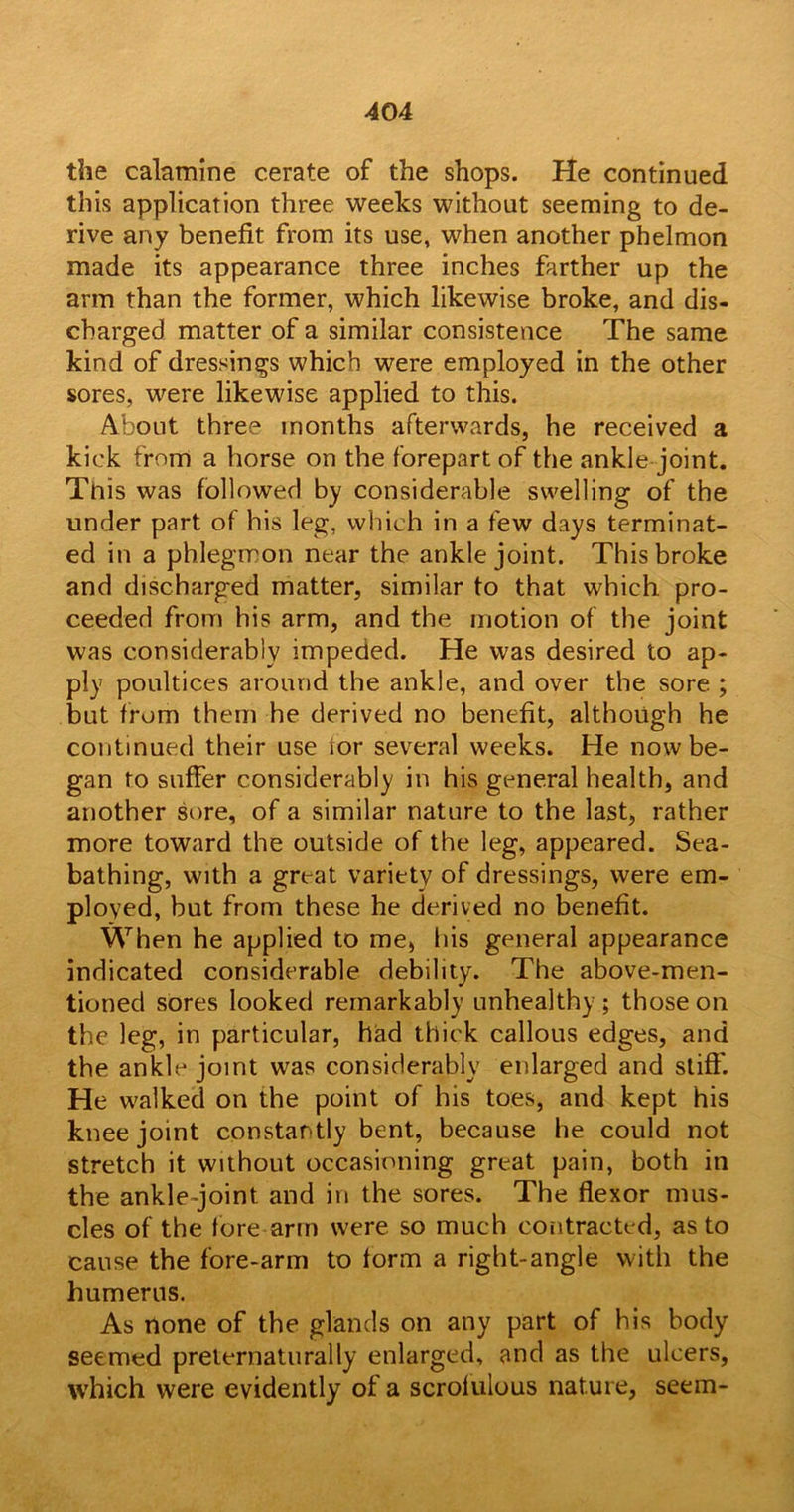 the calamine cerate of the shops. He continued this application three weeks without seeming to de- rive any benefit from its use, when another phelmon made its appearance three inches farther up the arm than the former, which likewise broke, and dis- charged matter of a similar consistence The same kind of dressings which were employed in the other sores, were likewise applied to this. About three months afterwards, he received a kick from a horse on the forepart of the ankle joint. This was followed by considerable swelling of the under part of his leg, which in a few days terminat- ed in a phlegmon near the ankle joint. This broke and discharged matter, similar to that which pro- ceeded from his arm, and the motion of the joint was considerably impeded. He was desired to ap- ply poultices around the ankle, and over the sore ; but from them he derived no benefit, although he continued their use for several weeks. He now be- gan to suffer considerably in his general health, and another sore, of a similar nature to the last, rather more toward the outside of the leg, appeared. Sea- bathing, with a great variety of dressings, were em- ployed, but from these he derived no benefit. When he applied to me, his general appearance indicated considerable debility. The above-men- tioned sores looked remarkably unhealthy ; those on the leg, in particular, had thick callous edges, and the ankle joint was considerably enlarged and stiff'. He walked on the point of his toes, and kept his knee joint constantly bent, because he could not stretch it without occasioning great pain, both in the ankle-joint and in the sores. The flexor mus- cles of the fore arm were so much contracted, as to cause the fore-arm to form a right-angle with the humerus. As none of the glands on any part of his body seemed preiernaturally enlarged, and as the ulcers, which were evidently of a scrolulous nature, seem-