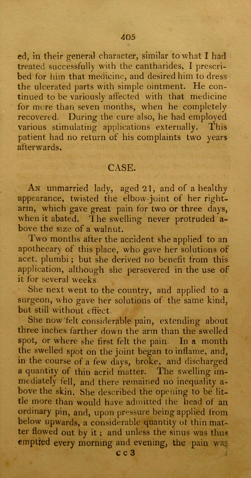 ed, in their general character, similar to what I had treated successfully with the cantharides, I prescri- bed for him that medicine, and desired him to dress the ulcerated parts with simple ointment. He con- tinued to be variously affected with that medicine for more than seven months, when he completely recovered. During the cure also, he had employed various stimulating applications externally. This patient had no return of his complaints two years afterwards. CASE. An unmarried lady, aged 21, and of a healthy appearance, twisted the elbow-joint of her right- arm, which gave great pain for two or three days, when it abated. The swelling never protruded a- bove the size of a walnut. Two months after the accident she applied to an apothecary of this place, who gave her solutions of acet. plumbi ; but she derived no benefit from this application, although she persevered in the use of it for several weeks. She next went to the country, and applied to a surgeon, who gave her solutions of the same kind, but still without effect She now'felt considerable pain, extending about three inches farther down the arm than the swelled spot, or where she first felt the pain. In a month the swelled spot on the joint began to inflame, and, in the course of a few days, broke, and discharged a quantity of thin acrid matter. The swelling im- mediately fell5 and there remained no inequality a- bove the skin. She described the opening to be lit- tle more than w7ould have admitted the head of an ordinary pin, and, upon pressure being applied from below upwards, a considerable quantity of thin mat- ter flowed out by it ; and unless the sinus was thus emptied every morning and evening, the pain wag c c 3 l