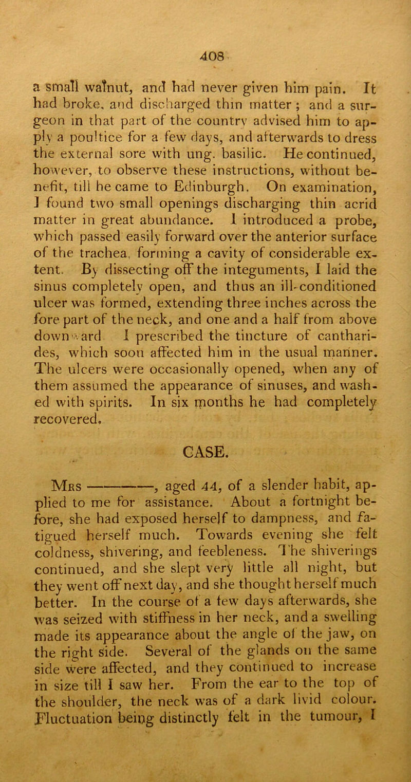 a small walnut, and had never given him pain. It had broke, and discharged thin matter ; and a sur- geon in that part of the countrv advised him to ap- ply a poultice for a few days, and afterwards to dress the externa] sore with ung. basilic. He continued, however, to observe these instructions, without be- nefit:, till he came to Edinburgh. On examination, J found two small openings discharging thin acrid matter in great abundance. 1 introduced a probe, which passed easily forward over the anterior surface of the trachea, forming a cavity of considerable ex- tent. By dissecting off the integuments, I laid the sinus completely open, and thus an ill-conditioned ulcer was formed, extending three inches across the fore part of the neck, and one and a half from above downward I prescribed the tincture of canthari- des, which soon affected him in the usual mariner. The ulcers were occasionally opened, when any of them assumed the appearance of sinuses, and wash- ed with spirits. In six months he had completely recovered. CASE. Mas , aged 44, of a slender habit, ap- plied to me for assistance. About a fortnight be- fore, she had exposed herself to dampness, and fa- tigued herself much. Towards evening she felt coldness, shivering, and feebleness. The shiverings continued, and she slept very little all night, but they went off next day, and she thought herself much better. In the course of a tew days afterwards, she was seized with stiffness in her neck, and a swelling made its appearance about the angle ol the jaw, on the right side. Several of the glands on the same side were affected, and they continued to increase in size till I saw her. From the ear to the top of the shoulder, the neck was of a dark livid colour. Fluctuation befog distinctly felt in the tumour, I