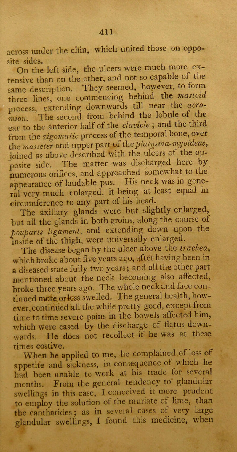 across under the chin, which united those on oppo- site sides* On the left side, the ulcers were much more ex- tensive than on the other, and not so capable of the same description. They seemed, however, to form three lines, one commencing behind the mastoid process, extending downwards till near the acro- mion. The second from behind the lobule of the ear to the anterior half ol the clavicle ; and the third from the zigomafic process of the temporal bone, over the masseter and upper part of theplatysina-myoideus, joined as above described with the ulceis of the op- posite side. The matter was discharged here by numerous orifices, and approached somewhat to tue appearance of laudable pus. His neck was in gene- ral very much enlarged, it being at least equal in circumference to any part of his head. The axillary glands were but slightly enlaiged,^ but all the glands in both groins, along the course of pouparts ligament, and extending down upon the inside of the thigh, were universally enlarged. The disease began by the ulcer above the trachea, which broke about five years ago, after having been in a diseased state fully two years; and all the other part mentioned about the neck becoming also affected, broke three years ago. The whole neck and face con- tinued more orfess swelled. The general health, how- ever, continued all the while pretty good, except fiom time to time severe pains in the bowels affected him, which were eased by the discharge of flatus down- wards. He does not recollect it he was at these times costive. When he applied to me, he complained .of loss of appetite and sickness, in consequence of which he had been unabie to work at his trade for several months. From the general tendency to glandular swellings in this case, 1 conceived ii moie prudent to employ the solution of the muriate of lime, than the cantharides; as in several cases of very large glandular swellings, I found this medicine, when