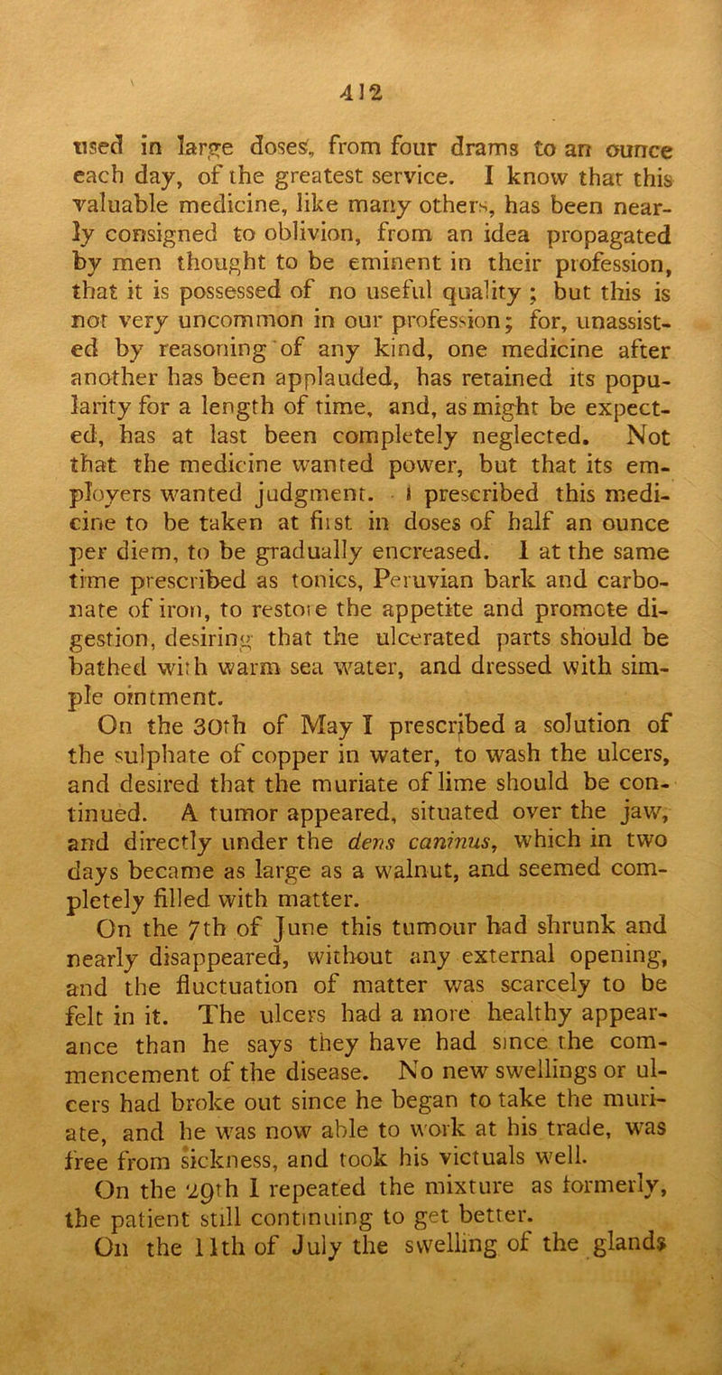 used in large dose£„ from four drams to an ounce each day, of the greatest service. I know that this valuable medicine, like many others, has been near- ly consigned to oblivion, from an idea propagated by men thought to be eminent in their profession, that it is possessed of no useful quality ; but this is not very uncommon in our profession; for, unassist- ed by reasoning of any kind, one medicine after another has been applauded, has retained its popu- larity for a length of time, and, as might be expect- ed, has at last been completely neglected. Not that the medicine wanted power, but that its em- ployers wanted judgment, i prescribed this medi- cine to be taken at fiist in doses of half an ounce per diem, to be gradually encreased. 1 at the same time prescribed as tonics, Peruvian bark and carbo- nate of iron, to restoie the appetite and promote di- gestion, desiring that the ulcerated parts should be bathed with warm sea water, and dressed with sim- ple ointment. On the 30th of May I prescribed a solution of the sulphate of copper in water, to wash the ulcers, and desired that the muriate of lime should be con- tinued. A. tumor appeared, situated over the jaw, and directly under the dens cctninus, which in two days became as large as a walnut, and seemed com- pletely filled with matter. On the 7th of June this tumour bad shrunk and nearly disappeared, without any external opening, and the fluctuation of matter was scarcely to be felt in it. The ulcers bad a more healthy appear- ance than he says they have had since the com- mencement of the disease. No new swellings or ul- cers had broke out since he began to take the muri- ate, and he was now able to work at his trade, was free from sickness, and took his victuals well. On the ‘29th 1 repeated the mixture as formerly, the patient still continuing to get better. On the 11th of July the swelling of the glands